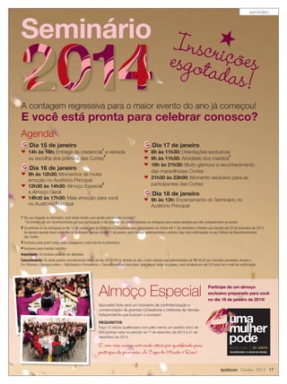 applause Outubro 2013 17
Seminário Inscriçõesesgotadas!
A contagem regressiva para o maior evento do ano já começou!
E você está pronta para celebrar conosco?
1 Na sua chegada ao Seminário, você ainda recebe uma sacola com brindes incríveis*!
* Os brindes são um reconhecimento por sua participação e não poderão ser comercializados ou entregues para outras pessoas que não compareceram ao evento.
2 Os prêmios serão entregues no dia 15 de janeiro para as Diretoras e Consultoras que conquistarem as Cortes até 1º de novembro e ﬁzerem sua escolha até 20 de novembro de 2013.
As demais deverão fazer a escolha no Seminário, apenas no dia 15 de janeiro, para receber posteriormente o prêmio. Veja mais informações no seu Folheto de Reconhecimentos
das Cortes.
3 Exclusivo para quem conquistou o programa e está inscrito no Seminário.
4 Exclusivo para maridos inscritos.
Importante: Os horários poderão ser alterados.
Cancelamento: Só serão aceitos cancelamentos feitos até dia 20/12/2013, através do site, e será cobrada taxa administrativa de R$ 50,00 por inscrição cancelada. Acesse o
Em Sintonia > Serviços online > Solicitações e formulários > Cancelamento de inscrições. Após seguir todos os passos, você receberá em até 24 horas um e-mail de conﬁrmação.
Agenda
Dia 15 de janeiro
n 14h às 19h: Entrega da credencial
1
e retirada
ou escolha dos prêmios das Cortes
2
Dia 16 de janeiro
n 9h às 12h30: Momentos de muita
emoção no Auditório Principal
n 12h30 às 14h30: Almoço Especial
3
e Almoço Geral
n 14h30 às 17h30: Mais emoção para você
no Auditório Principal
Dia 17 de janeiro
n 8h às 11h30: Orientações exclusivas
n 9h às 11h30: Atividade dos maridos
4
n 16h às 21h30: Muito glamour e reconhecimento
das maravilhosas Cortes
n 21h30 às 23h00: Momento exclusivo para as
participantes das Cortes
Dia 18 de janeiro
n 9h às 13h: Encerramento do Seminário no
Auditório Principal
Aproveite! Este será um momento de confraternização e
comemoração de grandes Consultoras e Diretoras de Vendas
Independente que buscam o sucesso!
REQUISITOS
Faça 12 inícios qualiﬁcados com pelo menos um pedido único de
600 pontos cada no período de 1º de setembro de 2013 a 31 de
dezembro de 2013.
Participe de um almoço
exclusivo preparado para você
no dia 16 de janeiro de 2014!
E com esses inícios você ainda estará pré-qualificada para
participar da promoção A Copa do Mundo é Rosa!
Almoço Especial
seminário
 