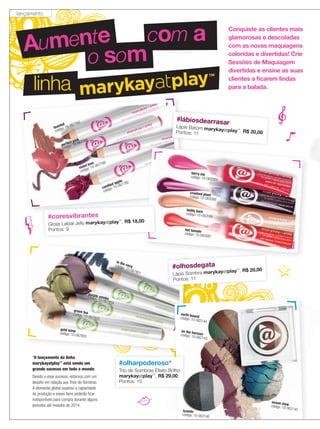 in the navycódigo: 10-067801
gold mine
código: 10-067805
green teacódigo: 10-067803
purple smokecódigo: 10-067804
linha
Aumente
o som
com a Conquiste as clientes mais
glamorosas e descoladas
com as novas maquiagens
coloridas e divertidas! Crie
Sessões de Maquiagem
divertidas e ensine as suas
clientes a ﬁcarem lindas
para a balada.
candied apple
código: 10-067790
toasted
código: 10-067783
perfect pink
código: 10-067788
violet love
código: 10-067789
#lábiosdearrasar
Lápis Batom marykayatplay™
, R$ 20,00Pontos: 11
#olhosdegata
Lápis Sombra marykayatplay™
, R$ 20,00
Pontos: 11
marykay
earth boundcódigo: 10-062144
on the horizoncódigo: 10-062143
tuxedo
código: 10-062146
ocean viewcódigo: 10-062145
#olharpoderoso*
Trio de Sombras Efeito Brilho
marykayatplay™
, R$ 29,00
Pontos: 15
teddy bare
código: 10-062086
hot tamale
código: 10-062087
crushed plumcódigo: 10-062088
berry me
código: 10-062089
#coresvibrantes
Gloss Labial Jelly marykayatplay™
, R$ 18,00
Pontos: 9
*O lançamento da linha
marykayatplay™
está sendo um
grande sucesso em todo o mundo.
Devido a esse sucesso, estamos com um
desafio em relação aos Trios de Sombras.
A demanda global superou a capacidade
de produção e esses itens poderão ficar
indisponíveis para compra durante alguns
períodos até meados de 2014.
lançamento
 