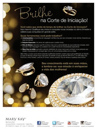 Mary Kay do Brasil
Av.Aruanã 280/352 – Condomínio WLC – Galpão África
CEP: 06460-010 – Barueri – SP – Fone: (11) 3330-5500
Siga a
Mary Kay Brasil
no Twitter
twitter.com/marykaybrasil
Curta a
Mary Kay Brasil
no Facebook
facebook.com/marykaybrasil
Assista a
Mary Kay Brasil
no YouTube
youtube.com/marykaybrasil
Siga a
Mary Kay Brasil
no Instagram
Mary Kay Brasil
instagram.com/marykaybrasil
Você sabia que ainda dá tempo de brilhar na Corte de Iniciação?
Isso mesmo! Qualiﬁque seu inícios e conquiste novas iniciadas no último trimestre e
celebre suas conquistas em grande estilo.
Quais ferramentas você pode trabalhar?
fmarykayatplay: a nova linha de maquiagem da Mary Kay que veio conquistar novas clientes. Expanda sua
base de clientes!
fEdições Especiais: cria senso de urgência para o pedido inicial.
fKits de Beleza: descubra qual Kit combina mais com a personalidade de suas potenciais iniciadas. Será
que ela é mais maquiagem ou cuidados com a pele? Escute as necessidades especíﬁcas!
fMary Kay na mídia: aproveite a grande visibilidade de nossa marca para conhecer novas pessoas que
estejam interessadas em começar algo novo, em uma empresa sólida como a nossa.
Além disso, os seus novos inícios pessoais qualiﬁcados também contam para a pré-qualiﬁcação do Desaﬁo
A Copa do Mundo é Rosa! Fique mais perto de assisitir à Copa do Mundo FIFA 2014™
ao estilo Mary Kay.
Promova o Início Perfeito, Lista de 25 nomes, nossos produtos Top de vendas e qualiﬁque seus Inícios!
Brilhena Corte de Iniciação!na Corte de Iniciação!
Além disso, os seus novos inícios pessoais qualiﬁcados também contam para a pré-qualiﬁcação do Desaﬁo
A Copa do Mundo é Rosa! Fique mais perto de assisitir à Copa do Mundo FIFA 2014
Promova o Início Perfeito, Lista de 25 nomes, nossos produtos Top de vendas e qualiﬁque seus Inícios!
Seu crescimento está em suas mãos,
e lembre-se: sua missão é enriquecer
a vida das mulheres!
 
