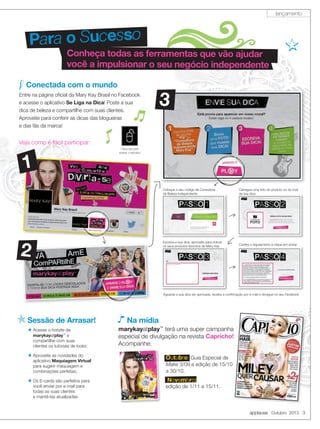 applause Outubro 2013 3
Conheça todas as ferramentas que vão ajudar
você a impulsionar o seu negócio independente
Para o Sucesso
Conectada com o mundo
Entre na página oﬁcial da Mary Kay Brasil no Facebook
e acesse o aplicativo Se Liga na Dica! Poste a sua
dica de beleza e compartilhe com suas clientes.
Aproveite para conferir as dicas das blogueiras
e das fãs da marca!
Veja como é fácil participar:
1
2
3
Acesse o hotsite de
marykayatplay™
e
compartilhe com suas
clientes os tutoriais de looks;
Aproveite as novidades do
aplicativo Maquiagem Virtual
para sugerir maquiagem e
combinações perfeitas;
Os E-cards são perfeitos para
você enviar por e-mail para
todas as suas clientes
e mantê-las atualizadas.
Sessão de Arrasar! Na mídia
Anúncio
marykayatplay™
terá uma super campanha
especial de divulgação na revista Capricho!
Acompanhe:
Aguarde a sua dica ser aprovada, receba a conﬁrmação por e-mail e divulgue no seu Facebook.
Coloque o seu código de Consultora
de Beleza Independente
Escreva a sua dica, aproveite para indicar
os seus produtos favoritos de Mary Kay
Carregue uma foto do produto ou do look
da sua dica
Conﬁra o regulamento e clique em enviar
Outubro: Guia Especial de
Make 3/09 e edição de 15/10
a 30/10.
.Novembro:
edição de 1/11 a 15/11.
Clique aqui para
acessar o aplicativo
lançamento
 