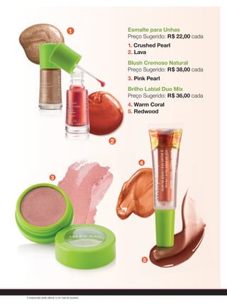 1
2
3
4
5
1
2
3
4
5
Esmalte para Unhas
Preço Sugerido: R$ 22,00 cada
1. Crushed Pearl
2. Lava
Blush Cremoso Natural
Preço Sugerido: R$ 38,00 cada
3. Pink Pearl
Brilho Labial Duo Mix
Preço Sugerido: R$ 36,00 cada
4. Warm Coral
5. Redwood
A impressão pode alterar a cor real do produto
 