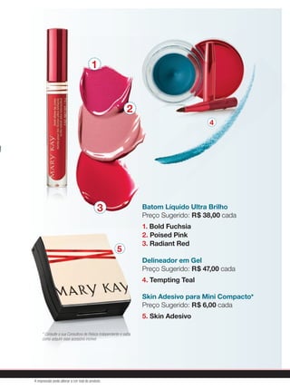 Batom Líquido Ultra Brilho
Preço Sugerido: R$ 38,00 cada
1. Bold Fuchsia
2. Poised Pink
3. Radiant Red
Delineador em Gel
Preço Sugerido: R$ 47,00 cada
4. Tempting Teal
Skin Adesivo para Mini Compacto*
Preço Sugerido: R$ 6,00 cada
5. Skin Adesivo
* Consulte a sua Consultora de Beleza Independente e saiba
como adquirir esse acessório incrível.
1
2
3
4
5
A impressão pode alterar a cor real do produto
 