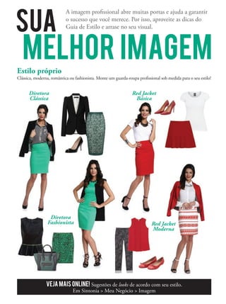 SUA
MELHOR IMAGEM
A imagem proﬁssional abre muitas portas e ajuda a garantir
o sucesso que você merece. Por isso, aproveite as dicas do
Guia de Estilo e arrase no seu visual.
Estilo próprio
Clássica, moderna, romântica ou fashionista. Monte um guarda-roupa proﬁssional sob medida para o seu estilo!
Diretora
Clássica
Red Jacket
Moderna
Red Jacket
Básica
Red Jacket
Moderna
Red Jacket
Moderna
Red Jacket
Diretora
Fashionista
Veja mais online! Sugestões de looks de acordo com seu estilo.
Em Sintonia  Meu Negócio  Imagem
Red Jacket
 