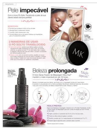 4 applause Outubro 2013
Pele impecável
Mostre a novidade para sua cliente, que ficará com a maquiagem bonita por mais tempo.
O produto é uma parceria com a marca australiana Skindinava, referência neste tipo de produto.
Tudo para você Consultora de Beleza Independente poder oferecer o melhor!
Beleza prolongada
Com o novo Pó Solto Translúcido a pele da sua
cliente estará sempre perfeita!
BENEFÍCIOS
Fórmula que se adapta a todos os tons de pele;
Sensação leve e acabamento natural;
Controla o brilho durante todo o dia;
Fórmula reﬂetora de luz que ajuda a disfarçar as imperfeições
para um acabamento perfeito.
2 MANEIRAS DE USAR
O PÓ SOLTO TRANSLÚCIDO
Aplicação perfeita: ensine a sua cliente a aplicar uma leve
camada de Pó Solto Translúcido em todo o rosto, de maneira
uniforme, ou apenas na zona “T” do rosto (testa, nariz e queixo).
O segredo é esfumar bem para não deixar o produto concentrado
em nenhuma parte do rosto.
Batom matte: com um pincel de sombra, espalhar um pouco
do Pó Solto Translúcido por cima do batom e espalhar o produto
sobre os lábios. Finalize com mais uma camada de batom, para
evitar que a boca fique com aparência “craquelada”.
prolongada
O PÓ SOLTO TRANSLÚCIDO
ensine a sua cliente a aplicar uma leve
camada de Pó Solto Translúcido em todo o rosto, de maneira
uniforme, ou apenas na zona “T” do rosto (testa, nariz e queixo).
O segredo é esfumar bem para não deixar o produto concentrado
com um pincel de sombra, espalhar um pouco
do Pó Solto Translúcido por cima do batom e espalhar o produto
sobre os lábios. Finalize com mais uma camada de batom, para
O novo Spray Fixador de Maquiagem Mary Kay®
mantém o make impecável por até 16 horas.
4 applause Outubro 2013
Mostre a novidade para sua cliente, que ficará com a maquiagem bonita por mais tempo.
O produto é uma parceria com a marca australiana Skindinava, referência neste tipo de produto.
Tudo para você Consultora de Beleza Independente poder oferecer o melhor!
Beleza prolongadaBeleza prolongada
O novo Spray Fixador de Maquiagem Mary Kay
mantém o make impecável por até 16 horas.
FÁCIL E PRÁTICO
Depois de finalizada a maquiagem, inclusive com o Pó Solto Translúcido, borrife
o Spray Fixador de Maquiagem para dar o poder da fixação por até 16 horas
ao seu make:
Agite o produto e o posicione de 20 cm a 25 cm de seu rosto;
Feche os olhos antes de aplicar o produto;
Borrife o produto de 2 a 4 vezes fazendo um movimento de “X” e “T”;
Espere alguns segundos para o produto secar, e pronto!
Assista ao vídeo
Edição
especial*
Spray Fixador
de Maquiagem
Mary Kay®
Preço: R$ 59,00
Código: 10-060794
Pontos: 31
Pó Solto
Translúcido
Preço: 49,00
Código: 10-060182
Pontos: 21
*Disponível enquanto durarem os estoques
lançamento
 