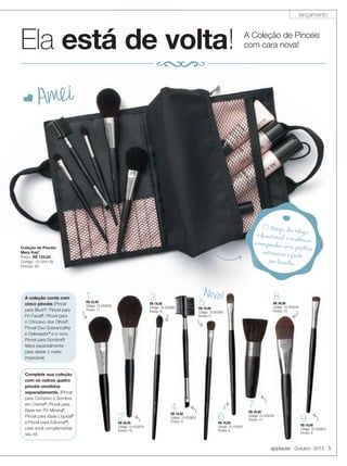 applause Outubro 2013 5
O design do estojoé funcional e moderno,acompanha uma práticanécessaire e pode
ser lavado.
é funcional e moderno,
é funcional e moderno,acompanha uma prática
acompanha uma práticanécessaire e pode
D Amei
Coleção de Pincéis
Mary Kay®
Preço: R$ 122,00
Código: 10-054132
Pontos: 63
A Coleção de Pincéis
com cara nova!Ela está de volta!
A coleção conta com
cinco pincéis (Pincel
para Blush1
, Pincel para
Pó Facial2
, Pincel para
o Côncavo dos Olhos3
,
Pincel Duo Sobrancelha
e Delineador4
e o novo
Pincel para Sombra5
)
feitos especialmente
para deixar o make
impecável.
R$ 18,00
Código: 10-053682
Pontos: 9
4
R$ 18,00
Código: 10-053680
Pontos: 9
3
R$ 36,00
Código: 10-053678
Pontos: 19
2R$ 36,00
Código: 10-053678
Pontos: 19
22
R$ 32,00
Código: 10-053679
Pontos: 17
1
R$ 29,00
Código: 10-054039
Pontos: 15
7
R$ 18,00
Código: 10-054041
Pontos: 9
6
R$ 18,00
Código: 10-053681
Pontos: 9
5
applause Outubro
R$ 36,00
Código: 10-054040
Pontos: 19
8
R$ 18,00
Código: 10-053675
Pontos: 9
9
Complete sua coleção
com os outros quatro
pincéis vendidos
separadamente. (Pincel
para Corretivo e Sombra
em Creme6
, Pincel para
Base em Pó Mineral7
,
Pincel para Base Líquida8
e Pincel para Esfumar9
)
para você complementar
seu kit.
Novo!
lançamento
 