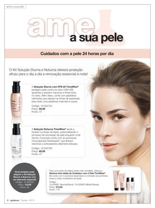 ameameameamea sua pele
Cuidados com a pele 24 horas por dia
O Kit Solução Diurna e Noturna oferece proteção
eﬁcaz para o dia a dia e renovação essencial à noite!
A Solução Noturna TimeWise®
ajuda a
reverter os sinais da idade, potencializando o
processo de renovação da pele enquanto você
dorme. O produto conta com as exclusivas
microcápsulas Nutribeads®
, que liberam
vitaminas e antioxidantes altamente eﬁcazes.
Código: 10-042760
Preço: 85,00
Ponto: 47
6 applause Outubro 2013
A Solução Diurna com FPS 25 TimeWise®
protege a pele contra os raios UVA/UVB,
ajudando a prevenir manchas e linhas ﬁnas
no rosto. Além disso, conta com peptídeos
calmantes que relaxam as linhas de expressão
para obter uma aparência mais leve e suave.
Código: 10-042754
Preço: 85,00
Ponto: 47
Para uma rotina de beleza ainda mais completa, ofereça o
Sistema Anti-idade de Cuidados com a Pele TimeWise®
.
Ele conta com 4 produtos essenciais no combate aos primeiros
sinais a sinais moderados da idade.
Código:
10-026901 (Normal/Seca) | 10-026902 (Mista/Oleosa)
Preço: 273,00
Ponto: 170
Você também pode
adquirir o Kit Solução
Diurna e Noturna com
um desconto especial!
Código: 10-563500
Preço: 153,00
Ponto: 94
ame a sua pele
 