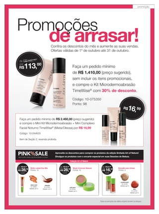 de arrasar!
Promoções
Conﬁra os descontos do mês e aumente as suas vendas.
Ofertas válidas de 1º de outubro até 31 de outubro.
Todas as promoções são válidas enquanto durarem os estoques.
Faça um pedido mínimo
de R$ 1.410,00 (preço sugerido),
sem incluir os itens promocionais,
e compre o Kit Microdermoabrasão
TimeWise®
com 30% de desconto.
Código: 10-075350
Ponto: 98
de R$162,00
por
R$113,00
Faça um pedido mínimo de R$ 2.460,00 (preço sugerido)
e compre o Mini Kit Microdermoabrasão + Mini Complexo
Facial Noturno TimeWise®
(Mista/Oleosa) por R$ 16,99
Código: 10-044633
Item de Seção 2, revenda proibida
R$16,99R$16
PINK%SALEAproveite essa oportunidade incrível
Aproveite os descontos para comprar os produtos da edição limitada Art of Nature!
Divulgue os produtos com o encarte especial em suas Sessões de Beleza.
warm coral
02-236951
Validade: jan/15
redwood
02-237051
Validade: nov/14
Brilho Labial Duo Mix
Pontos: 16
De: R$36,00
Por:
(cada)
R$ 28,00 Blush Cremoso Natural
Pontos: 16
pink pearl
02-237251
Validade: jan/15
De: R$38,00
Por:
(cada)
R$ 28,00 Esmalte para Unhas
Pontos: 9
crushed pearl
02-237451
Validade: jan/15
lava
02-237551
Validade: jan/15
De: R$22,00
Por:
(cada)
R$ 16,00
Coleção Art of Nature
pink pearl
02-237251
Validade: jan/15
promoção
 