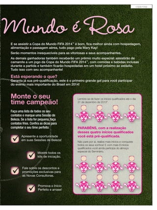 Mundo é RosaE se assistir a Copa do Mundo FIFA 2014™
é bom, ﬁca melhor ainda com hospedagem,
alimentação e passagem aérea, tudo pago pela Mary Kay!
Serão momentos inesquecíveis para as vitoriosas e seus acompanhantes.
As demais ganhadoras também receberão um prêmio muito especial: assistirão de
camarote a um jogo da Copa do Mundo FIFA 2014™
, com comidas e bebidas inclusas
durante a partida e também ﬁcarão hospedadas em um hotel próximo ao estádio.
Tudo isso com seu acompanhante!
Está esperando o que?
Garanta já sua pré-qualiﬁcação, este é o primeiro grande gol para você participar
do evento mais importante do Brasil em 2014!
Faça uma lista de todos os seu
contatos e marque uma Sessão de
Beleza. Se a lista for pequena, faça
contatos frios. Conﬁra as dicas para
completar o seu time perfeito:
Mostre todos os
kits de iniciação.
Promova o Início
Perfeito e arrase!
Monte o seu
time campeão!
Beleza. Se a lista for pequena, faça
contatos frios. Conﬁra as dicas para
completar o seu time perfeito:
Apresente a oportunidade
em suas Sessões de Beleza!
Fale sobre os descontos e
promoções exclusivas para
as Novas Consultoras.
Lembre-se de fazer os inícios qualiﬁcados até o dia
31 de dezembro de 2013*.
Lembre-se de fazer os inícios qualiﬁcados até o dia
31 de dezembro de 2013*.
Lembre-se de fazer os inícios qualiﬁcados até o dia
31 de dezembro de 2013*.
Lembre-se de fazer os inícios qualiﬁcados até o dia
31 de dezembro de 2013*.
Lembre-se de fazer os inícios qualiﬁcados até o dia
31 de dezembro de 2013*.
Lembre-se de fazer os inícios qualiﬁcados até o diaLembre-se de fazer os inícios qualiﬁcados até o diaLembre-se de fazer os inícios qualiﬁcados até o dia
PARABÉNS, com a realização
desses quatro inícios qualiﬁcados
você está pré-qualiﬁcada.
Não pare por ai, realize mais inícios e conquiste
todos os seus sonhos! E com mais 8 inícios
qualiﬁcados você ainda participa do almoço
especial do Seminário.
copa rosa
 
