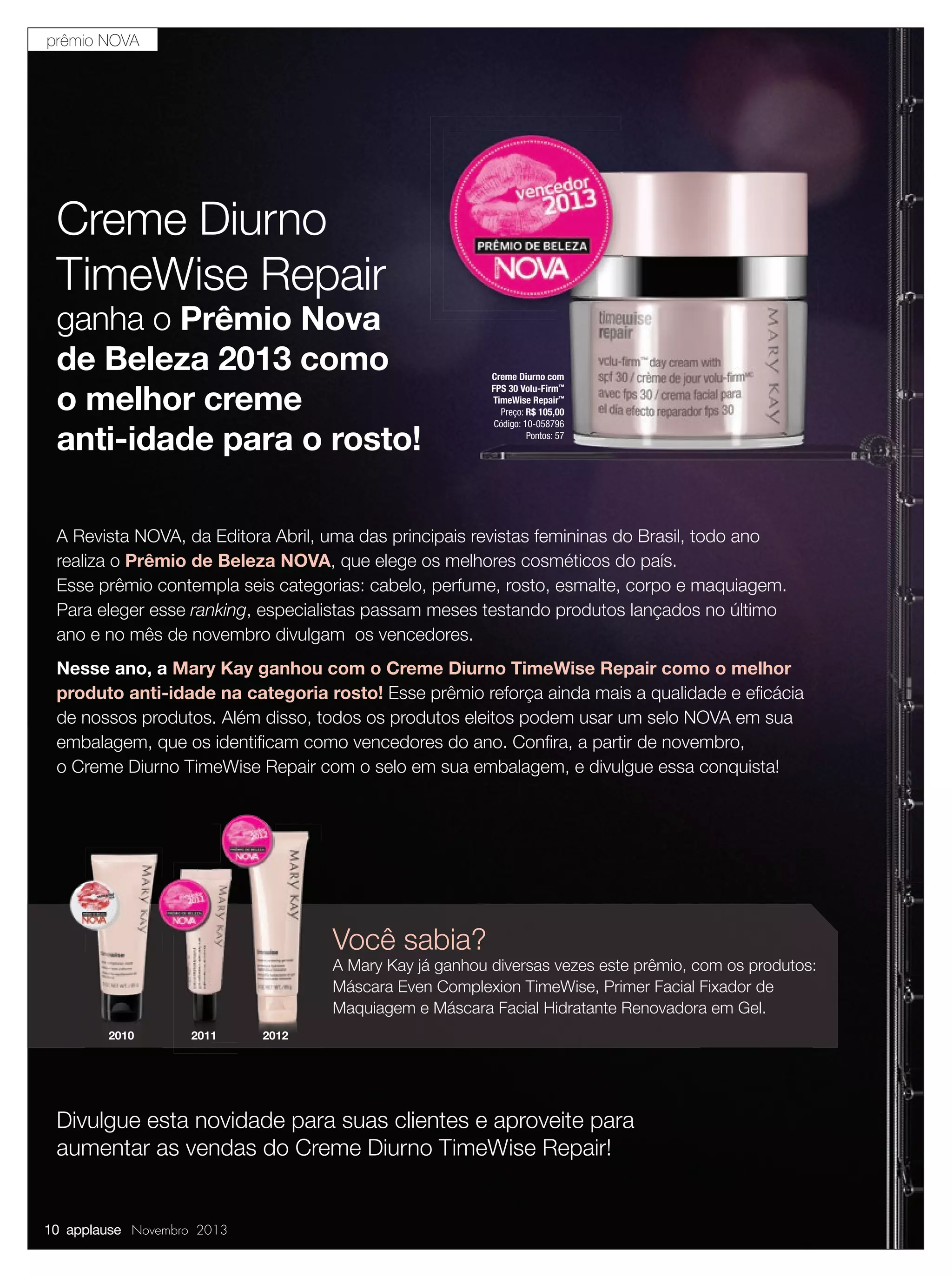 prêmio NOVA

Creme Diurno
TimeWise Repair

ganha o Prêmio Nova
de Beleza 2013 como
o melhor creme
anti-idade para o rosto!

Creme Diurno com
FPS 30 Volu-Firm™
TimeWise Repair™
Preço: R$ 105,00
Código: 10-058796
Pontos: 57

A Revista NOVA, da Editora Abril, uma das principais revistas femininas do Brasil, todo ano
realiza o Prêmio de Beleza NOVA, que elege os melhores cosméticos do país.
Esse prêmio contempla seis categorias: cabelo, perfume, rosto, esmalte, corpo e maquiagem.
Para eleger esse ranking, especialistas passam meses testando produtos lançados no último
ano e no mês de novembro divulgam os vencedores.
Nesse ano, a Mary Kay ganhou com o Creme Diurno TimeWise Repair como o melhor
produto anti-idade na categoria rosto! Esse prêmio reforça ainda mais a qualidade e eﬁcácia
de nossos produtos. Além disso, todos os produtos eleitos podem usar um selo NOVA em sua
embalagem, que os identiﬁcam como vencedores do ano. Conﬁra, a partir de novembro,
o Creme Diurno TimeWise Repair com o selo em sua embalagem, e divulgue essa conquista!

Você sabia?

A Mary Kay já ganhou diversas vezes este prêmio, com os produtos:
Máscara Even Complexion TimeWise, Primer Facial Fixador de
Maquiagem e Máscara Facial Hidratante Renovadora em Gel.
2010

2011

2012

Divulgue esta novidade para suas clientes e aproveite para
aumentar as vendas do Creme Diurno TimeWise Repair!

10 applause Novembro 2013

 