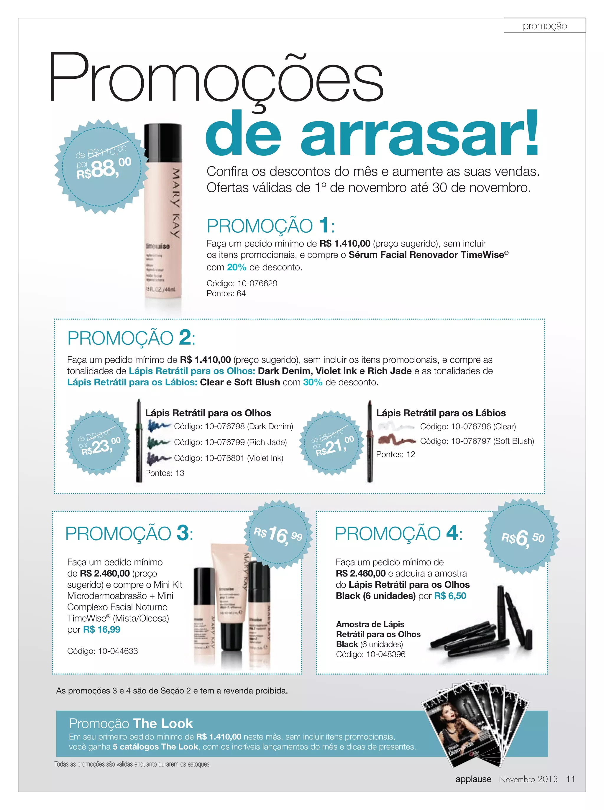 promoção

Promoções

de arrasar!

de R$110,
00
por
00

88,

Conﬁra os descontos do mês e aumente as suas vendas.
Ofertas válidas de 1º de novembro até 30 de novembro.

R$

PROMOÇÃO 1:
Faça um pedido mínimo de R$ 1.410,00 (preço sugerido), sem incluir
os itens promocionais, e compre o Sérum Facial Renovador TimeWise®
com 20% de desconto.
Código: 10-076629
Pontos: 64

PROMOÇÃO 2:
Faça um pedido mínimo de R$ 1.410,00 (preço sugerido), sem incluir os itens promocionais, e compre as
tonalidades de Lápis Retrátil para os Olhos: Dark Denim, Violet Ink e Rich Jade e as tonalidades de
Lápis Retrátil para os Lábios: Clear e Soft Blush com 30% de desconto.

Lápis Retrátil para os Olhos
,00

3
de R$3
por

00

23,

R$

Lápis Retrátil para os Lábios

Código: 10-076798 (Dark Denim)
Código: 10-076799 (Rich Jade)
Código: 10-076801 (Violet Ink)

0
31,

de R$
por

0

Código: 10-076796 (Clear)

00

21,

R$

Código: 10-076797 (Soft Blush)
Pontos: 12

Pontos: 13

PROMOÇÃO 3:

16, 99

R$

Faça um pedido mínimo
de R$ 2.460,00 (preço
sugerido) e compre o Mini Kit
Microdermoabrasão + Mini
Complexo Facial Noturno
TimeWise® (Mista/Oleosa)
por R$ 16,99
Código: 10-044633

PROMOÇÃO 4:

6, 50

R$

Faça um pedido mínimo de
R$ 2.460,00 e adquira a amostra
do Lápis Retrátil para os Olhos
Black (6 unidades) por R$ 6,50
Amostra de Lápis
Retrátil para os Olhos
Black (6 unidades)
Código: 10-048396

As promoções 3 e 4 são de Seção 2 e tem a revenda proibida.

Promoção The Look
Em seu primeiro pedido mínimo de R$ 1.410,00 neste mês, sem incluir itens promocionais,
você ganha 5 catálogos The Look, com os incríveis lançamentos do mês e dicas de presentes.
Todas as promoções são válidas enquanto durarem os estoques.

applause Novembro 2013 11

 