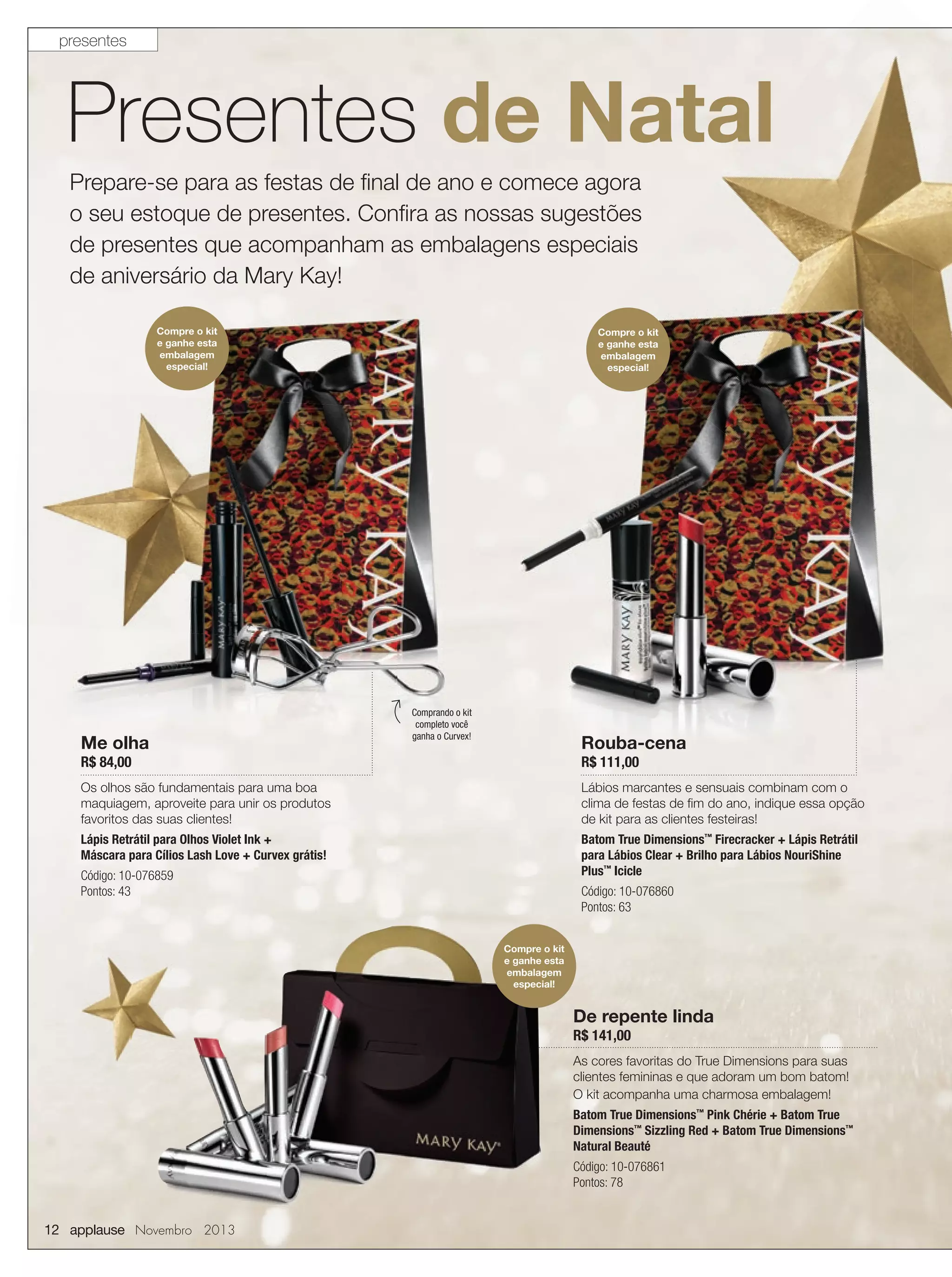 presentes

Presentes de Natal
Prepare-se para as festas de ﬁnal de ano e comece agora
o seu estoque de presentes. Conﬁra as nossas sugestões
de presentes que acompanham as embalagens especiais
de aniversário da Mary Kay!
Compre o kit
e ganhe esta
embalagem
especial!

Me olha

Compre o kit
e ganhe esta
embalagem
especial!

Comprando o kit
completo você
ganha o Curvex!

Rouba-cena

R$ 84,00

R$ 111,00

Os olhos são fundamentais para uma boa
maquiagem, aproveite para unir os produtos
favoritos das suas clientes!

Lábios marcantes e sensuais combinam com o
clima de festas de ﬁm do ano, indique essa opção
de kit para as clientes festeiras!

Lápis Retrátil para Olhos Violet Ink +
Máscara para Cílios Lash Love + Curvex grátis!

Batom True Dimensions™ Firecracker + Lápis Retrátil
para Lábios Clear + Brilho para Lábios NouriShine
Plus™ Icicle

Código: 10-076859
Pontos: 43

Código: 10-076860
Pontos: 63
Compre o kit
e ganhe esta
embalagem
especial!

De repente linda
R$ 141,00

As cores favoritas do True Dimensions para suas
clientes femininas e que adoram um bom batom!
O kit acompanha uma charmosa embalagem!
Batom True Dimensions™ Pink Chérie + Batom True
Dimensions™ Sizzling Red + Batom True Dimensions™
Natural Beauté
Código: 10-076861
Pontos: 78

12 applause Novembro 2013

 