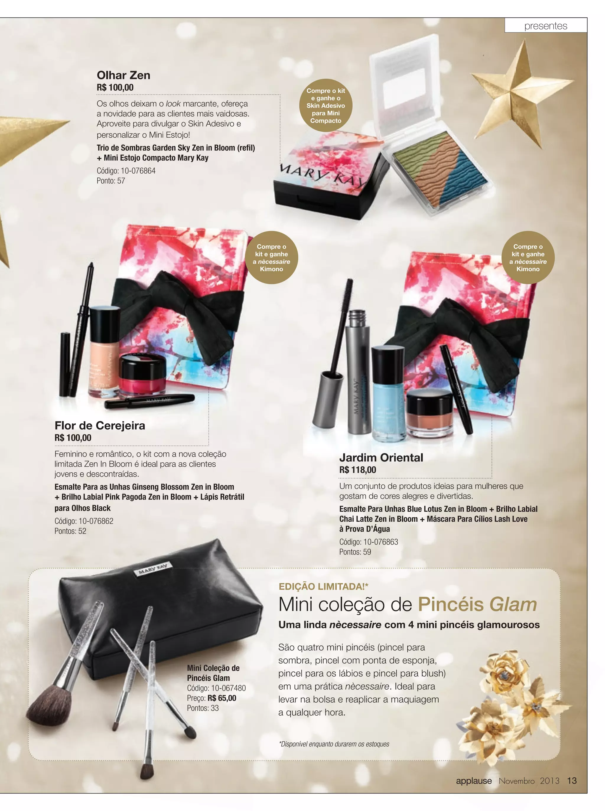 presentes

Olhar Zen
R$ 100,00

Compre o kit
e ganhe o
Skin Adesivo
para Mini
Compacto

Os olhos deixam o look marcante, ofereça
a novidade para as clientes mais vaidosas.
Aproveite para divulgar o Skin Adesivo e
personalizar o Mini Estojo!
Trio de Sombras Garden Sky Zen in Bloom (reﬁl)
+ Mini Estojo Compacto Mary Kay
Código: 10-076864
Ponto: 57

Compre o
kit e ganhe
a nècessaire
Kimono

Compre o
kit e ganhe
a nècessaire
Kimono

Flor de Cerejeira
R$ 100,00

Feminino e romântico, o kit com a nova coleção
limitada Zen In Bloom é ideal para as clientes
jovens e descontraídas.
Esmalte Para as Unhas Ginseng Blossom Zen in Bloom
+ Brilho Labial Pink Pagoda Zen in Bloom + Lápis Retrátil
para Olhos Black
Código: 10-076862
Pontos: 52

Jardim Oriental

R$ 118,00

Um conjunto de produtos ideias para mulheres que
gostam de cores alegres e divertidas.
Esmalte Para Unhas Blue Lotus Zen in Bloom + Brilho Labial
Chai Latte Zen in Bloom + Máscara Para Cílios Lash Love
à Prova D’Água
Código: 10-076863
Pontos: 59

EDIÇÃO LIMITADA!*

Mini coleção de Pincéis Glam
Uma linda nècessaire com 4 mini pincéis glamourosos

Mini Coleção de
Pincéis Glam
Código: 10-067480
Preço: R$ 65,00
Pontos: 33

São quatro mini pincéis (pincel para
sombra, pincel com ponta de esponja,
pincel para os lábios e pincel para blush)
em uma prática nècessaire. Ideal para
levar na bolsa e reaplicar a maquiagem
a qualquer hora.
*Disponível enquanto durarem os estoques

applause Novembro 2013 13

 