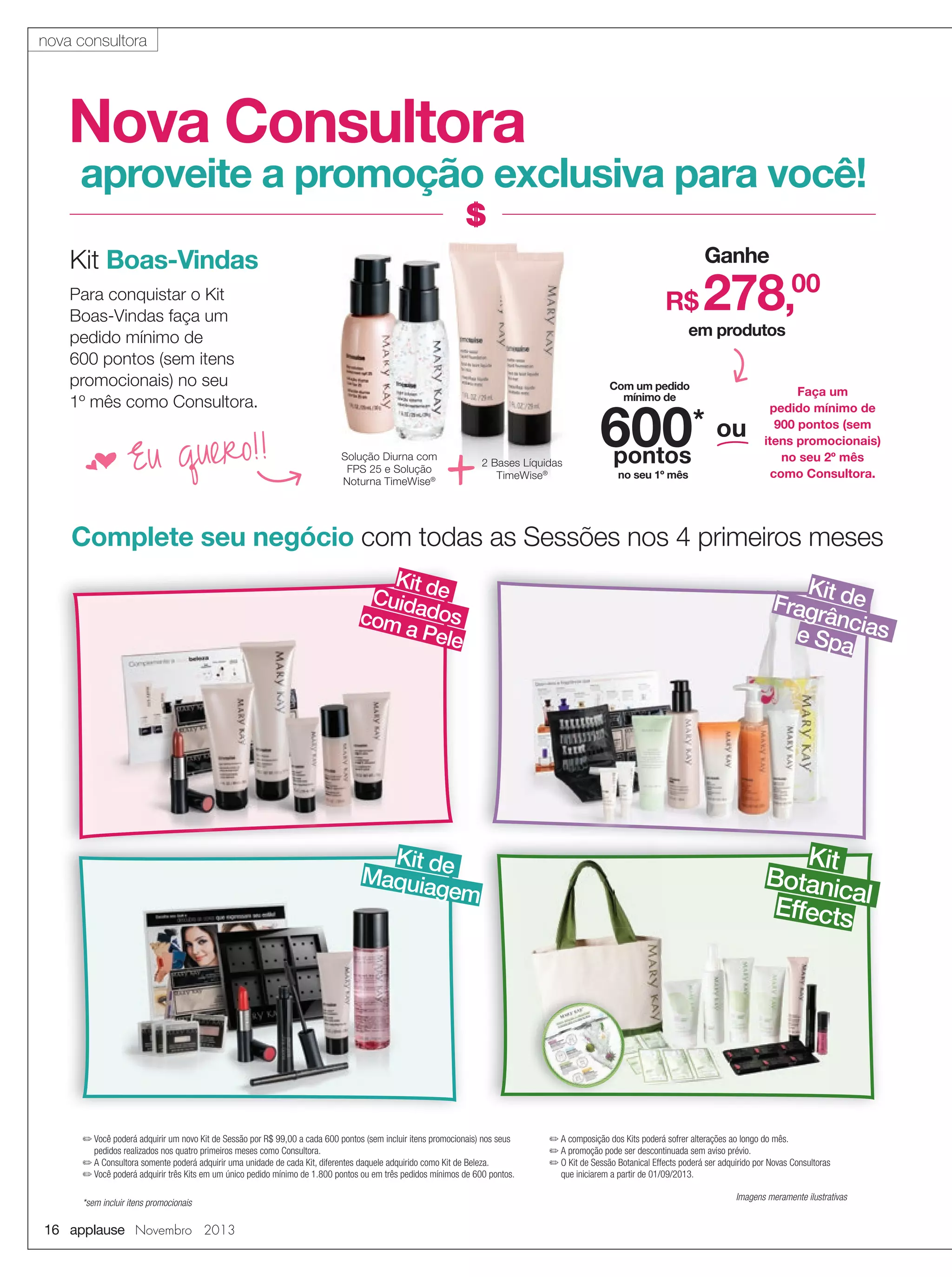 nova consultora

Nova Consultora

aproveite a promoção exclusiva para você!
Ganhe

Kit Boas-Vindas
Para conquistar o Kit
Boas-Vindas faça um
pedido mínimo de
600 pontos (sem itens
promocionais) no seu
1º mês como Consultora.

f Eu

quero!!

R$

278,00

em produtos
Com um pedido
mínimo de

Solução Diurna com
FPS 25 e Solução
Noturna TimeWise®

+

2 Bases Líquidas
TimeWise®

600* ou
pontos
no seu 1º mês

Faça um
pedido mínimo de
900 pontos (sem
itens promocionais)
no seu 2º mês
como Consultora.

Complete seu negócio com todas as Sessões nos 4 primeiros meses
Kit
Cuidade
com dos
a Pel
e

Kit d
Maquia e
gem

✏ Você poderá adquirir um novo Kit de Sessão por R$ 99,00 a cada 600 pontos (sem incluir itens promocionais) nos seus
pedidos realizados nos quatro primeiros meses como Consultora.
✏ A Consultora somente poderá adquirir uma unidade de cada Kit, diferentes daquele adquirido como Kit de Beleza.
✏ Você poderá adquirir três Kits em um único pedido mínimo de 1.800 pontos ou em três pedidos mínimos de 600 pontos.
*sem incluir itens promocionais

16 applause Novembro 2013

Ki
Fragr t de
ânc
e Spa ias

Kit
Botanic
a
Effects l

✏ A composição dos Kits poderá sofrer alterações ao longo do mês.
✏ A promoção pode ser descontinuada sem aviso prévio.
✏ O Kit de Sessão Botanical Effects poderá ser adquirido por Novas Consultoras
que iniciarem a partir de 01/09/2013.
Imagens meramente ilustrativas

 