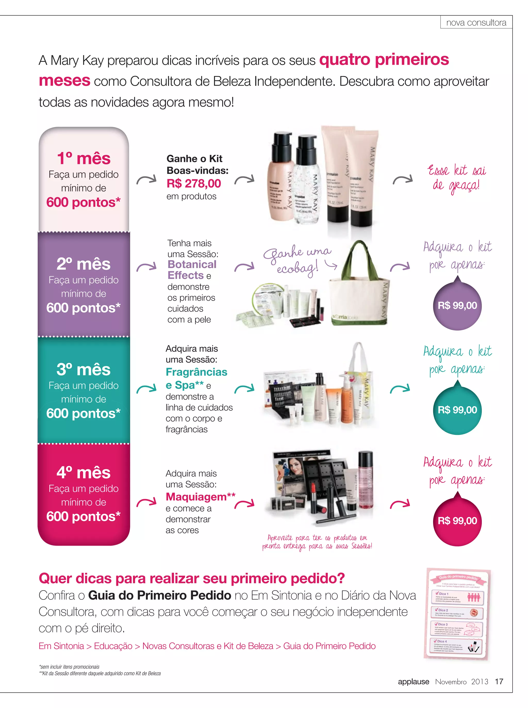 nova consultora

A Mary Kay preparou dicas incríveis para os seus quatro

primeiros

meses como Consultora de Beleza Independente. Descubra como aproveitar
todas as novidades agora mesmo!

600 pontos*

2º mês
Faça um pedido
mínimo de

600 pontos*

3º mês
Faça um pedido
mínimo de

600 pontos*

4º mês
Faça um pedido
mínimo de

600 pontos*

Esse kit sai
de graça!

R$ 278,00
em produtos

Tenha mais
uma Sessão:

Botanical
Effects e

Adquira o kit
por apenas:

Ganhe uma
ecobag!

demonstre
os primeiros
cuidados
com a pele

R$ 99,00

Adquira o kit
por apenas:

Adquira mais
uma Sessão:

Fragrâncias
e Spa** e

demonstre a
linha de cuidados
com o corpo e
fragrâncias

R$ 99,00

Adquira o kit
por apenas:

Adquira mais
uma Sessão:

Maquiagem**
e comece a
demonstrar
as cores

R$ 99,00
Aproveite para ter os produtos em
pronta entrega para as suas Sessões!

Quer dicas para realizar seu primeiro pedido?

Guia do primeiro pedido

Pense na necessidade de suas
potenciais clientes e imagine quais
produtos elas gostariam de comprar.

vDica 2

Você vende o que você usa. Suas
clientes
vão perguntar qual a cor do seu batom
e qual perfume está usando. Por
isso,
compre produtos para uso pessoal.

AIS VEN

VEN ID
D

S

vDica 3

MAI

Veja a lista dos itens mais vendidos
no site
Em Sintonia ou no catálogo The Look.

DO

Em Sintonia > Educação > Novas Consultoras e Kit de Beleza > Guia do Primeiro Pedido

vDica 1

DI

Conﬁra o Guia do Primeiro Pedido no Em Sintonia e no Diário da Nova
Consultora, com dicas para você começar o seu negócio independente
com o pé direito.

4 dicas para fazer o pedido perfeito
e
iniciar sua Carreira Independente com
o pé direito!

M

Faça um pedido
mínimo de

Ganhe o Kit
Boas-vindas:

O

1º mês

Linda!
Eu também
quero!

Uau!

vDica 4
Compre os produtos que vieram no
seu
Kit de Beleza: os itens demonstrados
nas
Sessões são aqueles que mais despertam
o interesse das suas clientes.

*sem incluir itens promocionais
**Kit da Sessão diferente daquele adquirido como Kit de Beleza

applause Novembro 2013 17

 