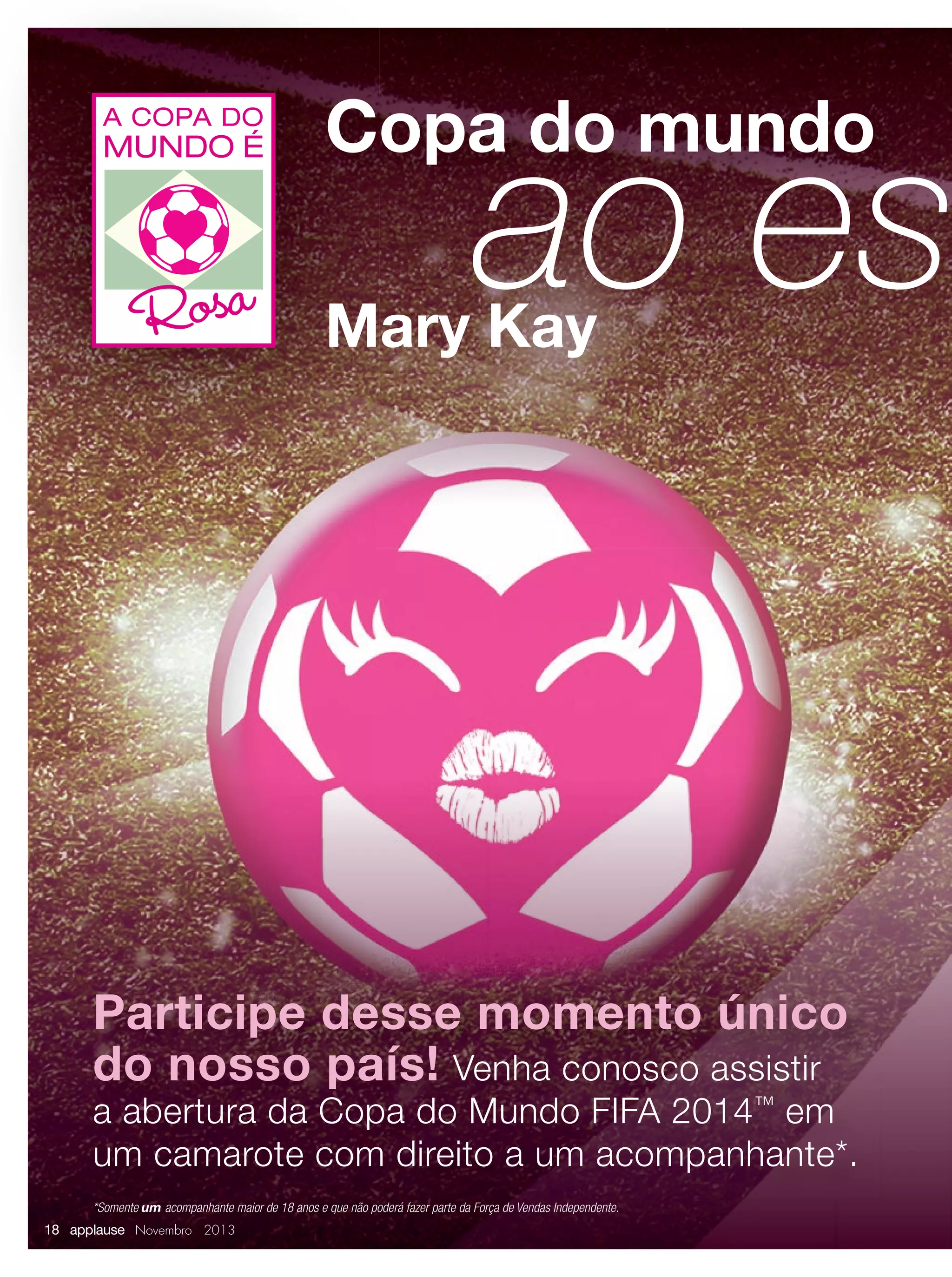 A COPA DO

MUNDO É

Copa do mundo

ao es

Rosa Mary Kay

Participe desse momento único
do nosso país! Venha conosco assistir

a abertura da Copa do Mundo FIFA 2014™ em
um camarote com direito a um acompanhante*.
*Somente um acompanhante maior de 18 anos e que não poderá fazer parte da Força de Vendas Independente.

18 applause Novembro 2013

 