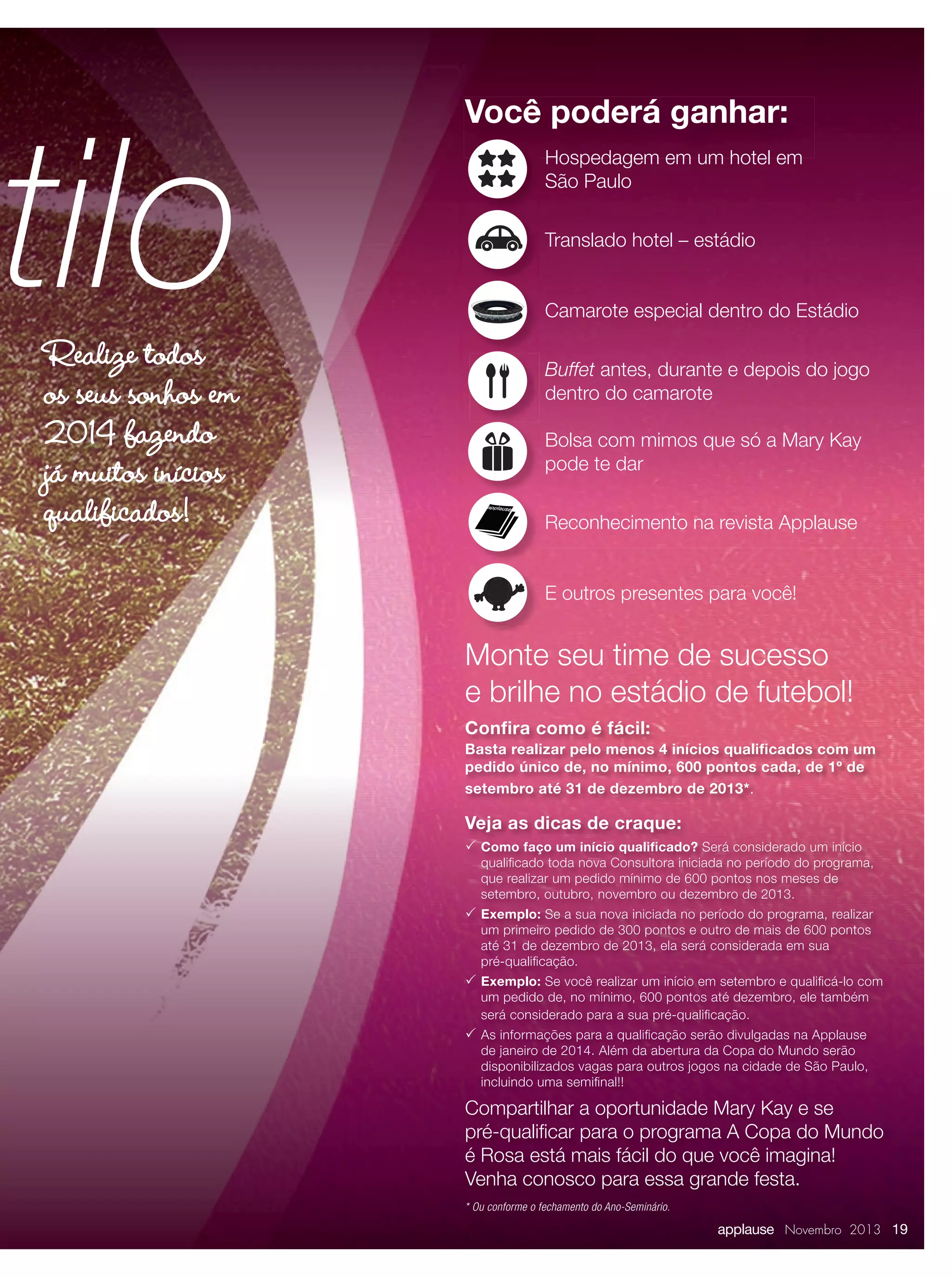 stilo
Realize todos
os seus sonhos em
2014 fazendo
já muitos inícios
qualificados!

Você poderá ganhar:
Hospedagem em um hotel em
São Paulo
Translado hotel – estádio
Camarote especial dentro do Estádio
Buffet antes, durante e depois do jogo
dentro do camarote
Bolsa com mimos que só a Mary Kay
pode te dar
Reconhecimento na revista Applause
E outros presentes para você!

Monte seu time de sucesso
e brilhe no estádio de futebol!
Conﬁra como é fácil:
Basta realizar pelo menos 4 inícios qualiﬁcados com um
pedido único de, no mínimo, 600 pontos cada, de 1º de
setembro até 31 de dezembro de 2013*.

Veja as dicas de craque:
 Como faço um início qualiﬁcado? Será considerado um início

qualiﬁcado toda nova Consultora iniciada no período do programa,
que realizar um pedido mínimo de 600 pontos nos meses de
setembro, outubro, novembro ou dezembro de 2013.

 Exemplo: Se a sua nova iniciada no período do programa, realizar
um primeiro pedido de 300 pontos e outro de mais de 600 pontos
até 31 de dezembro de 2013, ela será considerada em sua
pré-qualiﬁcação.

 Exemplo: Se você realizar um início em setembro e qualiﬁcá-lo com
um pedido de, no mínimo, 600 pontos até dezembro, ele também
será considerado para a sua pré-qualiﬁcação.

 As informações para a qualiﬁcação serão divulgadas na Applause

de janeiro de 2014. Além da abertura da Copa do Mundo serão
disponibilizados vagas para outros jogos na cidade de São Paulo,
incluindo uma semiﬁnal!!

Compartilhar a oportunidade Mary Kay e se
pré-qualiﬁcar para o programa A Copa do Mundo
é Rosa está mais fácil do que você imagina!
Venha conosco para essa grande festa.
* Ou conforme o fechamento do Ano-Seminário.

applause Novembro 2013 19

 