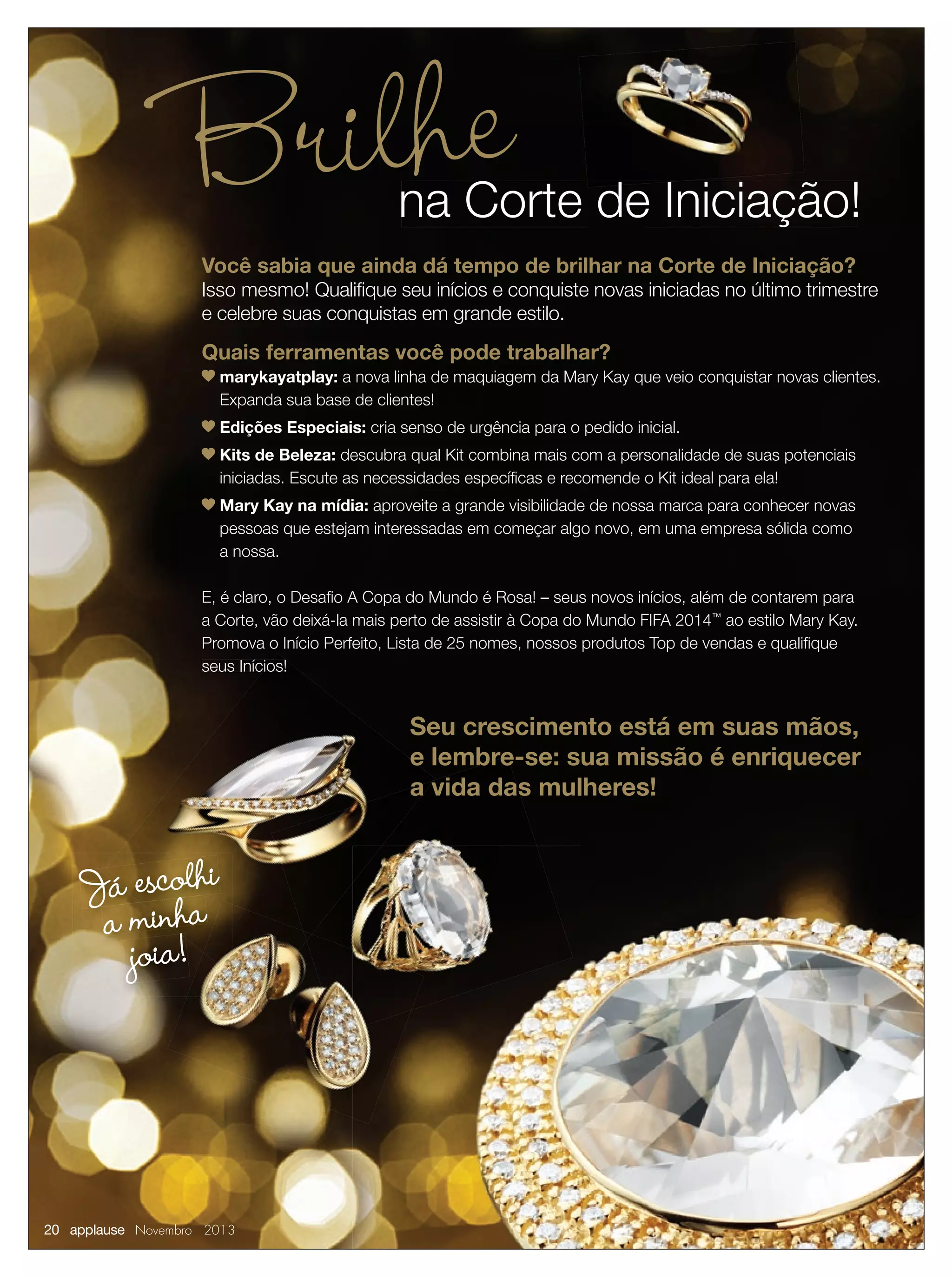 Brilhe

na Corte de Iniciação!

Você sabia que ainda dá tempo de brilhar na Corte de Iniciação?

Isso mesmo! Qualiﬁque seu inícios e conquiste novas iniciadas no último trimestre
e celebre suas conquistas em grande estilo.

Quais ferramentas você pode trabalhar?
marykayatplay: a nova linha de maquiagem da Mary Kay que veio conquistar novas clientes.
Expanda sua base de clientes!
Edições Especiais: cria senso de urgência para o pedido inicial.
Kits de Beleza: descubra qual Kit combina mais com a personalidade de suas potenciais
iniciadas. Escute as necessidades especíﬁcas e recomende o Kit ideal para ela!
Mary Kay na mídia: aproveite a grande visibilidade de nossa marca para conhecer novas
pessoas que estejam interessadas em começar algo novo, em uma empresa sólida como
a nossa.
E, é claro, o Desaﬁo A Copa do Mundo é Rosa! – seus novos inícios, além de contarem para
a Corte, vão deixá-la mais perto de assistir à Copa do Mundo FIFA 2014™ ao estilo Mary Kay.
Promova o Início Perfeito, Lista de 25 nomes, nossos produtos Top de vendas e qualiﬁque
seus Inícios!

Seu crescimento está em suas mãos,
e lembre-se: sua missão é enriquecer
a vida das mulheres!

Já escolahi
a minh
joia!

20 applause Novembro 2013

 