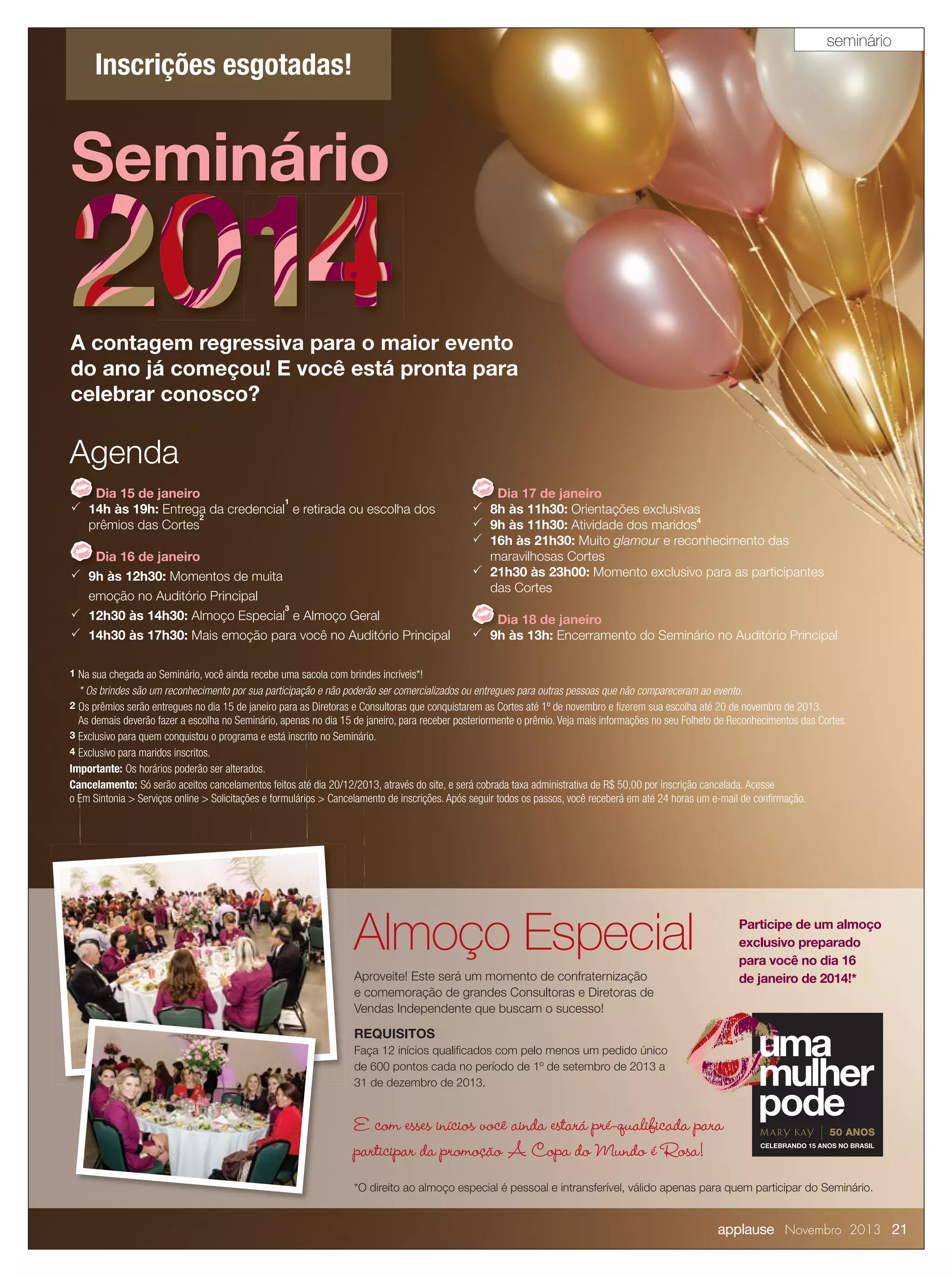 seminário

Inscrições esgotadas!

Seminário
A contagem regressiva para o maior evento
do ano já começou! E você está pronta para
celebrar conosco?

Agenda
Dia 15 de janeiro
1
 14h às 19h: Entrega da credencial e retirada ou escolha dos
2
prêmios das Cortes
Dia 16 de janeiro
 9h às 12h30: Momentos de muita
emoção no Auditório Principal
3
 12h30 às 14h30: Almoço Especial e Almoço Geral
 14h30 às 17h30: Mais emoção para você no Auditório Principal

Dia 17 de janeiro
 8h às 11h30: Orientações exclusivas
 9h às 11h30: Atividade dos maridos4
 16h às 21h30: Muito glamour e reconhecimento das
maravilhosas Cortes
 21h30 às 23h00: Momento exclusivo para as participantes
das Cortes
Dia 18 de janeiro
 9h às 13h: Encerramento do Seminário no Auditório Principal

1 Na sua chegada ao Seminário, você ainda recebe uma sacola com brindes incríveis*!

* Os brindes são um reconhecimento por sua participação e não poderão ser comercializados ou entregues para outras pessoas que não compareceram ao evento.
2 Os prêmios serão entregues no dia 15 de janeiro para as Diretoras e Consultoras que conquistarem as Cortes até 1º de novembro e ﬁzerem sua escolha até 20 de novembro de 2013.

As demais deverão fazer a escolha no Seminário, apenas no dia 15 de janeiro, para receber posteriormente o prêmio. Veja mais informações no seu Folheto de Reconhecimentos das Cortes.
3 Exclusivo para quem conquistou o programa e está inscrito no Seminário.
4 Exclusivo para maridos inscritos.

Importante: Os horários poderão ser alterados.
Cancelamento: Só serão aceitos cancelamentos feitos até dia 20/12/2013, através do site, e será cobrada taxa administrativa de R$ 50,00 por inscrição cancelada. Acesse
o Em Sintonia > Serviços online > Solicitações e formulários > Cancelamento de inscrições. Após seguir todos os passos, você receberá em até 24 horas um e-mail de conﬁrmação.

Almoço Especial

Participe de um almoço
exclusivo preparado
para você no dia 16
de janeiro de 2014!*

Aproveite! Este será um momento de confraternização
e comemoração de grandes Consultoras e Diretoras de
Vendas Independente que buscam o sucesso!

REQUISITOS
Faça 12 inícios qualiﬁcados com pelo menos um pedido único
de 600 pontos cada no período de 1º de setembro de 2013 a
31 de dezembro de 2013.

E com esses inícios você ainda estará pré-qualificada para
participar da promoção A Copa do Mundo é Rosa!
*O direito ao almoço especial é pessoal e intransferível, válido apenas para quem participar do Seminário.

applause Novembro 2013 21

 