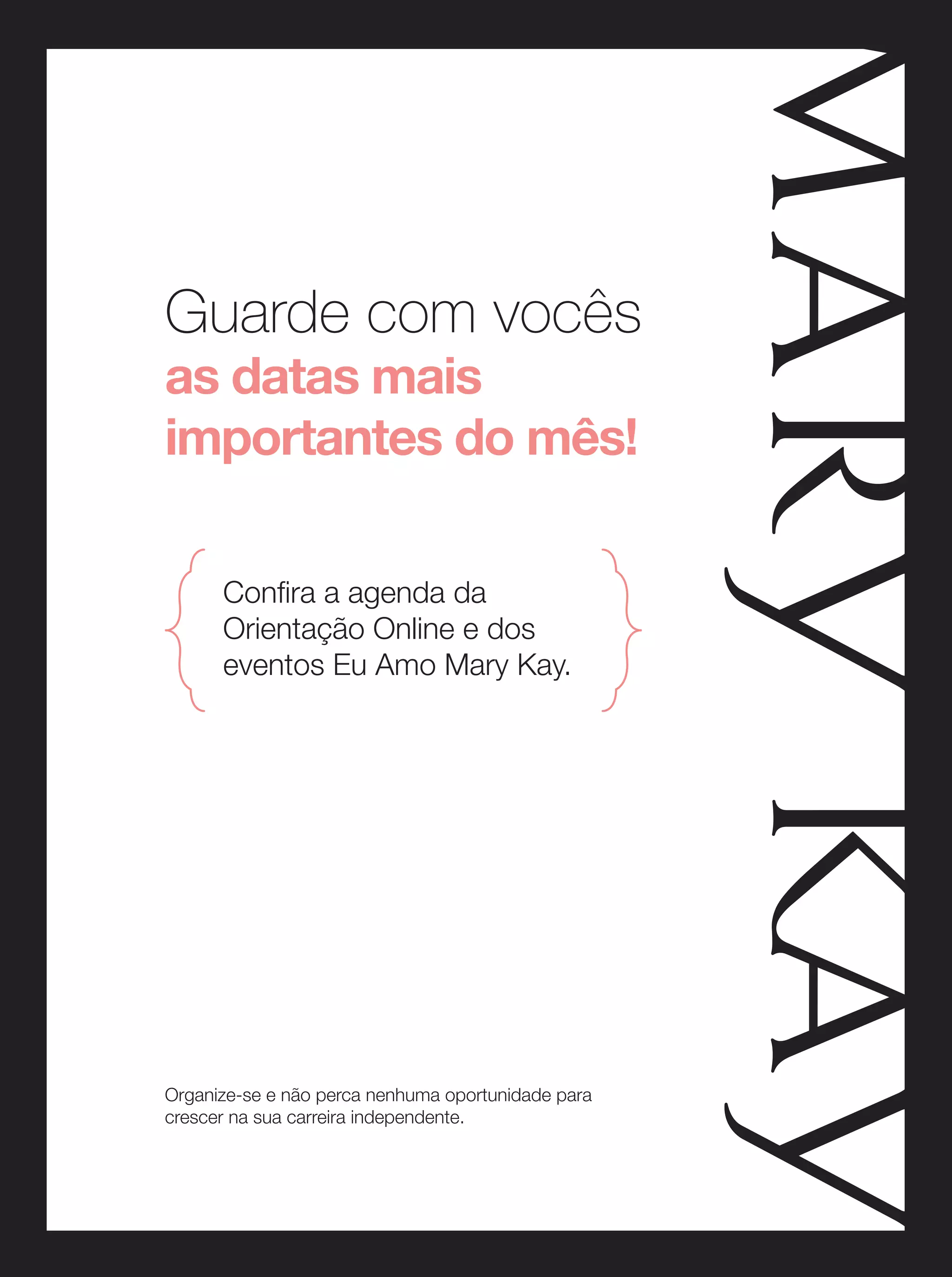 Guarde com vocês
as datas mais
importantes do mês!
Confira a agenda da
Orientação Online e dos
eventos Eu Amo Mary Kay.

Organize-se e não perca nenhuma oportunidade para
crescer na sua carreira independente.

 
