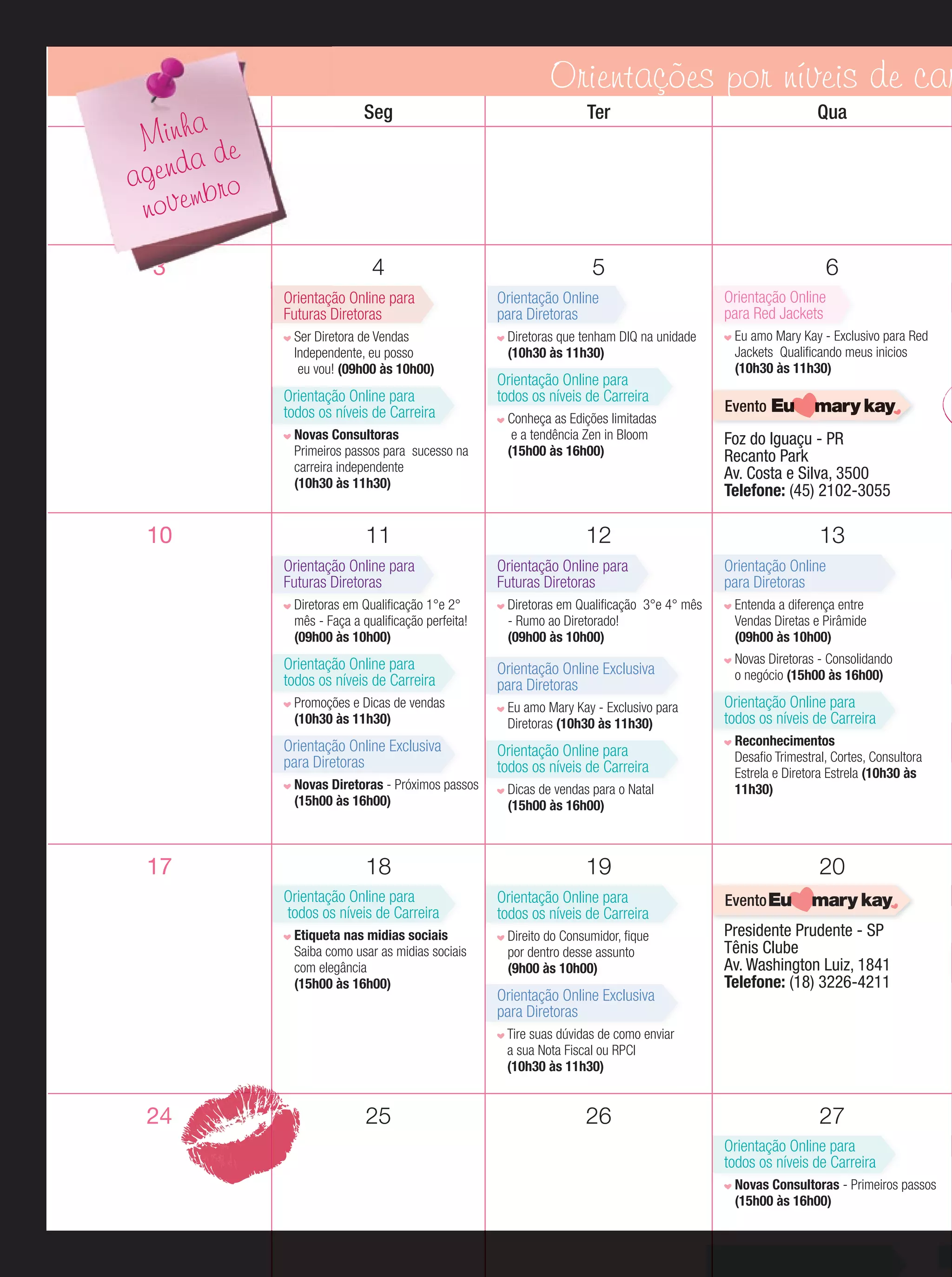 Orientações por níveis de car
Dom

Seg

Ter

Qua

3

4

5

6

Minha de
a
agend bro
novem

Orientação Online para
Futuras Diretoras
Ser Diretora de Vendas
Independente, eu posso
eu vou! (09h00 às 10h00)

Orientação Online para
todos os níveis de Carreira
Novas Consultoras
Primeiros passos para sucesso na
carreira independente
(10h30 às 11h30)

10

11
Orientação Online para
Futuras Diretoras
Diretoras em Qualiﬁcação 1°e 2°
mês - Faça a qualiﬁcação perfeita!
(09h00 às 10h00)

Orientação Online para
todos os níveis de Carreira
Promoções e Dicas de vendas
(10h30 às 11h30)

Orientação Online Exclusiva
para Diretoras
Novas Diretoras - Próximos passos
(15h00 às 16h00)

17

18
Orientação Online para
todos os níveis de Carreira
Etiqueta nas midias sociais
Saiba como usar as midias sociais
com elegância
(15h00 às 16h00)

Orientação Online
para Diretoras
Diretoras que tenham DIQ na unidade
Di
(10h30 às 11h30)

Orientação Online para
todos os níveis de Carreira
Conheça as Edições limitadas
e a tendência Zen in Bloom
(15h00 às 16h00)

Orientação Online
para Red Jackets
Eu amo Mary Kay - Exclusivo para Red
Jackets Qualiﬁcando meus inicios
(10h30 às 11h30)

Evento

Foz do Iguaçu - PR
Recanto Park
Av. Costa e Silva, 3500
Telefone: (45) 2102-3055

12
Orientação Online para
Futuras Diretoras
Diretoras em Qualiﬁcação 3°e 4° mês
- Rumo ao Diretorado!
(09h00 às 10h00)

Orientação Online Exclusiva
para Diretoras
Eu amo Mary Kay - Exclusivo para
Diretoras (10h30 às 11h30)

Orientação Online para
todos os níveis de Carreira
Dicas de vendas para o Natal
(15h00 às 16h00)

13
Orientação Online
para Diretoras
Entenda a diferença entre
Vendas Diretas e Pirâmide
(09h00 às 10h00)
Novas Diretoras - Consolidando
o negócio (15h00 às 16h00)

Orientação Online para
todos os níveis de Carreira
Reconhecimentos
Desaﬁo Trimestral, Cortes, Consultora
Estrela e Diretora Estrela (10h30 às
11h30)

19
Orientação Online para
todos os níveis de Carreira
Direito do Consumidor, ﬁque
por dentro desse assunto
(9h00 às 10h00)

Orientação Online Exclusiva
para Diretoras

20
Evento

Presidente Prudente - SP
Tênis Clube
Av. Washington Luiz, 1841
Telefone: (18) 3226-4211

Tire suas dúvidas de como enviar
a sua Nota Fiscal ou RPCI
(10h30 às 11h30)

24

25

26

27
Orientação Online para
todos os níveis de Carreira
Novas Consultoras - Primeiros passos
(15h00 às 16h00)

 