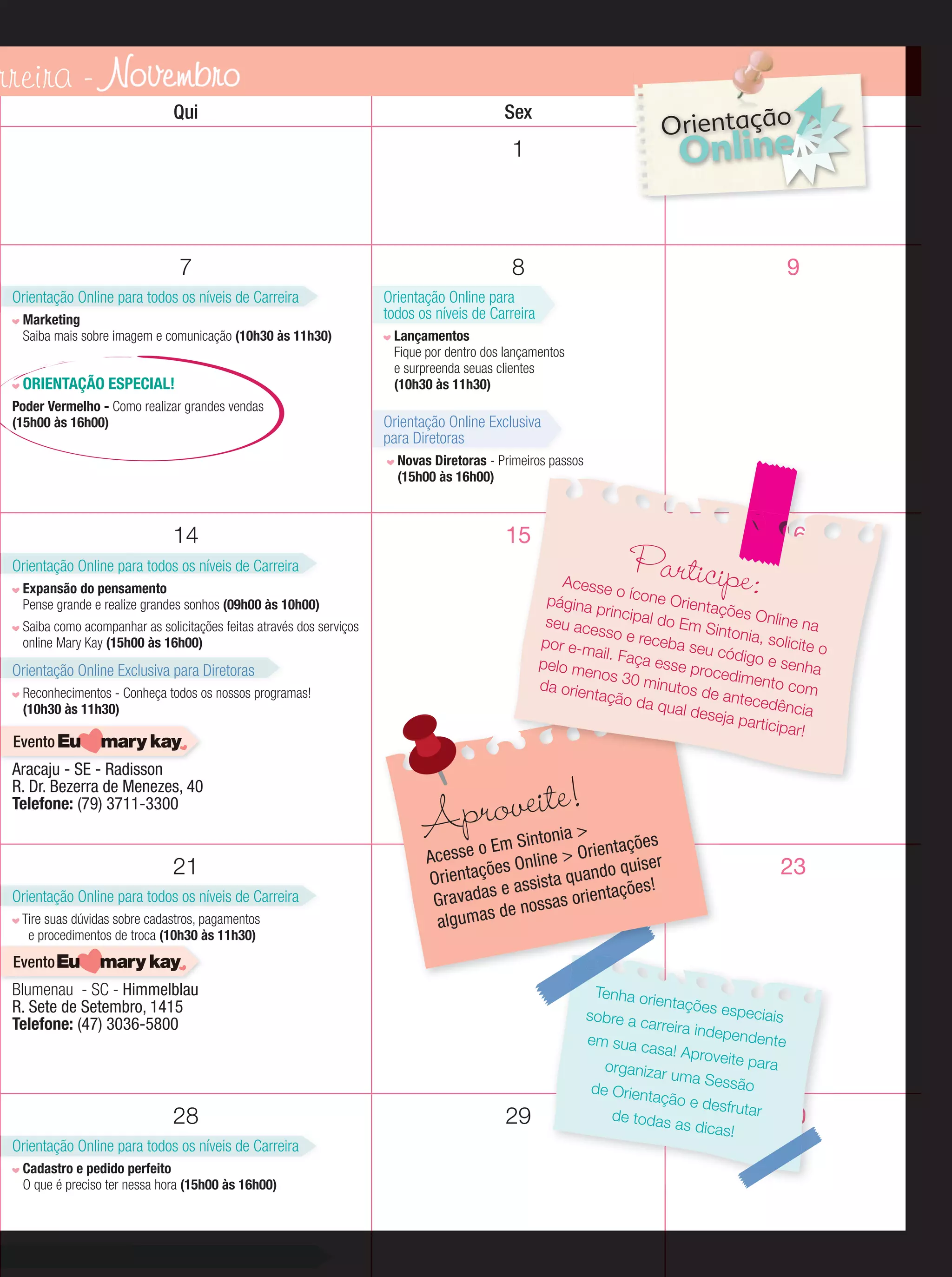 rreira - Novembro
Qui

Sex

Sáb

Orientação

2
Online

1

7
Orientação Online para todos os níveis de Carreira
Marketing
Saiba mais sobre imagem e comunicação (10h30 às 11h30)

ORIENTAÇÃO ESPECIAL!
Poder Vermelho - Como realizar grandes vendas
(15h00 às 16h00)

8

9

Orientação Online para
todos os níveis de Carreira
Lançamentos
Fique por dentro dos lançamentos
e surpreenda seuas clientes
(10h30 às 11h30)

Orientação Online Exclusiva
para Diretoras
Novas Diretoras - Primeiros passos
(15h00 às 16h00)

14

15

Orientação Online para todos os níveis de Carreira

Acesse
o ícone
página
Orienta
principa
ções O
nline na
l do Em
seu ace
Sintonia
sso e re
, solicit
ceba se
por e-m
eo
u códig
ail. Faç
o e sen
a esse
pelo m
ha
proced
enos 3
imento
0 minu
da orie
com
tos de
ntação
antece
da qua
dência
l deseja
particip
ar!

Expansão do pensamento
Pense grande e realize grandes sonhos (09h00 às 10h00)
Saiba como acompanhar as solicitações feitas através dos serviços
online Mary Kay (15h00 às 16h00)

Orientação Online Exclusiva para Diretoras
Reconhecimentos - Conheça todos os nossos programas!
(10h30 às 11h30)

Evento

Aracaju - SE - Radisson
R. Dr. Bezerra de Menezes, 40
Telefone: (79) 3711-3300

21
Orientação Online para todos os níveis de Carreira
Tire suas dúvidas sobre cadastros, pagamentos
e procedimentos de troca (10h30 às 11h30)

Participe:

16

proveite!
A

>
Sintonia
es
se o Em line > Orientaçõ
Aces
On
iser
ões
o qu
Orientaç
ta quand
s e assis orientações!
Gra vada e nossas
d
algumas

23

Evento

Blumenau - SC - Himmelblau
R. Sete de Setembro, 1415
Telefone: (47) 3036-5800

28
Orientação Online para todos os níveis de Carreira
Cadastro e pedido perfeito
O que é preciso ter nessa hora (15h00 às 16h00)

29

Tenha ori
entações
especiais
sobre a c
arreira ind
ependen
em sua c
te
asa! Apro
veite para
organizar
uma Ses
são
de Orienta
ção e de
sfrutar
de todas
30
as dicas!

 