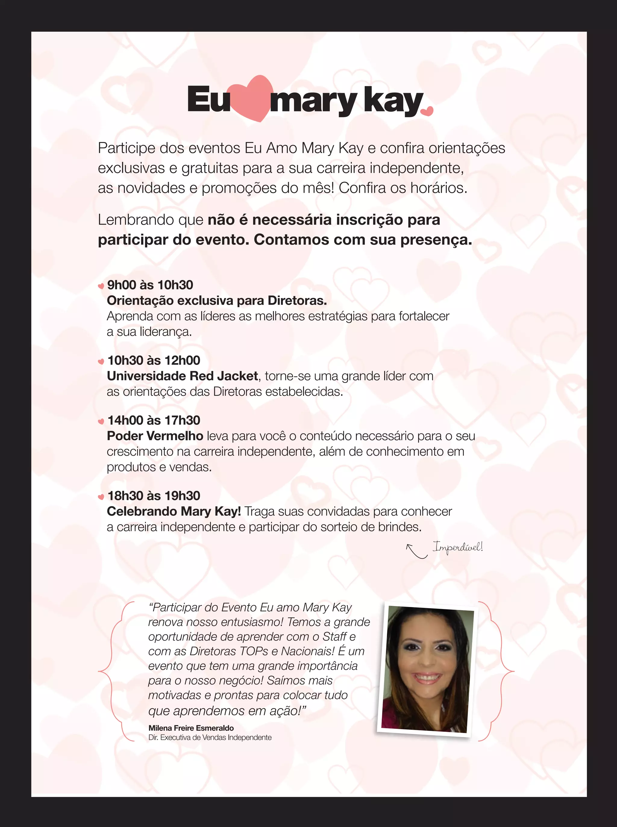 Participe dos eventos Eu Amo Mary Kay e confira orientações
exclusivas e gratuitas para a sua carreira independente,
as novidades e promoções do mês! Confira os horários.
Lembrando que não é necessária inscrição para
participar do evento. Contamos com sua presença.
9h00 às 10h30
Orientação exclusiva para Diretoras.
Aprenda com as líderes as melhores estratégias para fortalecer
a sua liderança.
10h30 às 12h00
Universidade Red Jacket, torne-se uma grande líder com
as orientações das Diretoras estabelecidas.
14h00 às 17h30
Poder Vermelho leva para você o conteúdo necessário para o seu
crescimento na carreira independente, além de conhecimento em
produtos e vendas.
18h30 às 19h30
Celebrando Mary Kay! Traga suas convidadas para conhecer
a carreira independente e participar do sorteio de brindes.

Imperdível!

“Participar do Evento Eu amo Mary Kay
renova nosso entusiasmo! Temos a grande
oportunidade de aprender com o Staff e
com as Diretoras TOPs e Nacionais! É um
evento que tem uma grande importância
para o nosso negócio! Saímos mais
motivadas e prontas para colocar tudo

que aprendemos em ação!”
Milena Freire Esmeraldo
Dir. Executiva de Vendas Independente

 