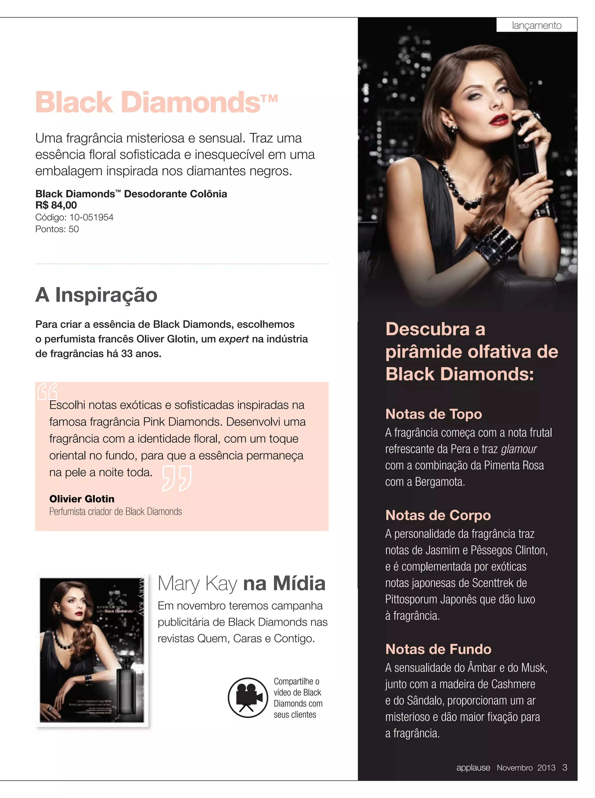 lançamento

Black Diamonds™
Uma fragrância misteriosa e sensual. Traz uma
essência ﬂoral soﬁsticada e inesquecível em uma
embalagem inspirada nos diamantes negros.
Black Diamonds™ Desodorante Colônia
R$ 84,00
Código: 10-051954
Pontos: 50

A Inspiração
Para criar a essência de Black Diamonds, escolhemos
o perfumista francês Oliver Glotin, um expert na indústria
de fragrâncias há 33 anos.

Escolhi notas exóticas e soﬁsticadas inspiradas na
famosa fragrância Pink Diamonds. Desenvolvi uma
fragrância com a identidade ﬂoral, com um toque
oriental no fundo, para que a essência permaneça
na pele a noite toda.
Olivier Glotin
Perfumista criador de Black Diamonds

Descubra a
pirâmide olfativa de
Black Diamonds:
Notas de Topo
A fragrância começa com a nota frutal
refrescante da Pera e traz glamour
com a combinação da Pimenta Rosa
com a Bergamota.

Notas de Corpo

Mary Kay na Mídia
Em novembro teremos campanha
publicitária de Black Diamonds nas
revistas Quem, Caras e Contigo.

Compartilhe o
vídeo de Black
Diamonds com
seus clientes

A personalidade da fragrância traz
notas de Jasmim e Pêssegos Clinton,
e é complementada por exóticas
notas japonesas de Scenttrek de
Pittosporum Japonês que dão luxo
à fragrância.

Notas de Fundo
A sensualidade do Âmbar e do Musk,
junto com a madeira de Cashmere
e do Sândalo, proporcionam um ar
misterioso e dão maior ﬁxação para
a fragrância.
applause Novembro 2013 3

 