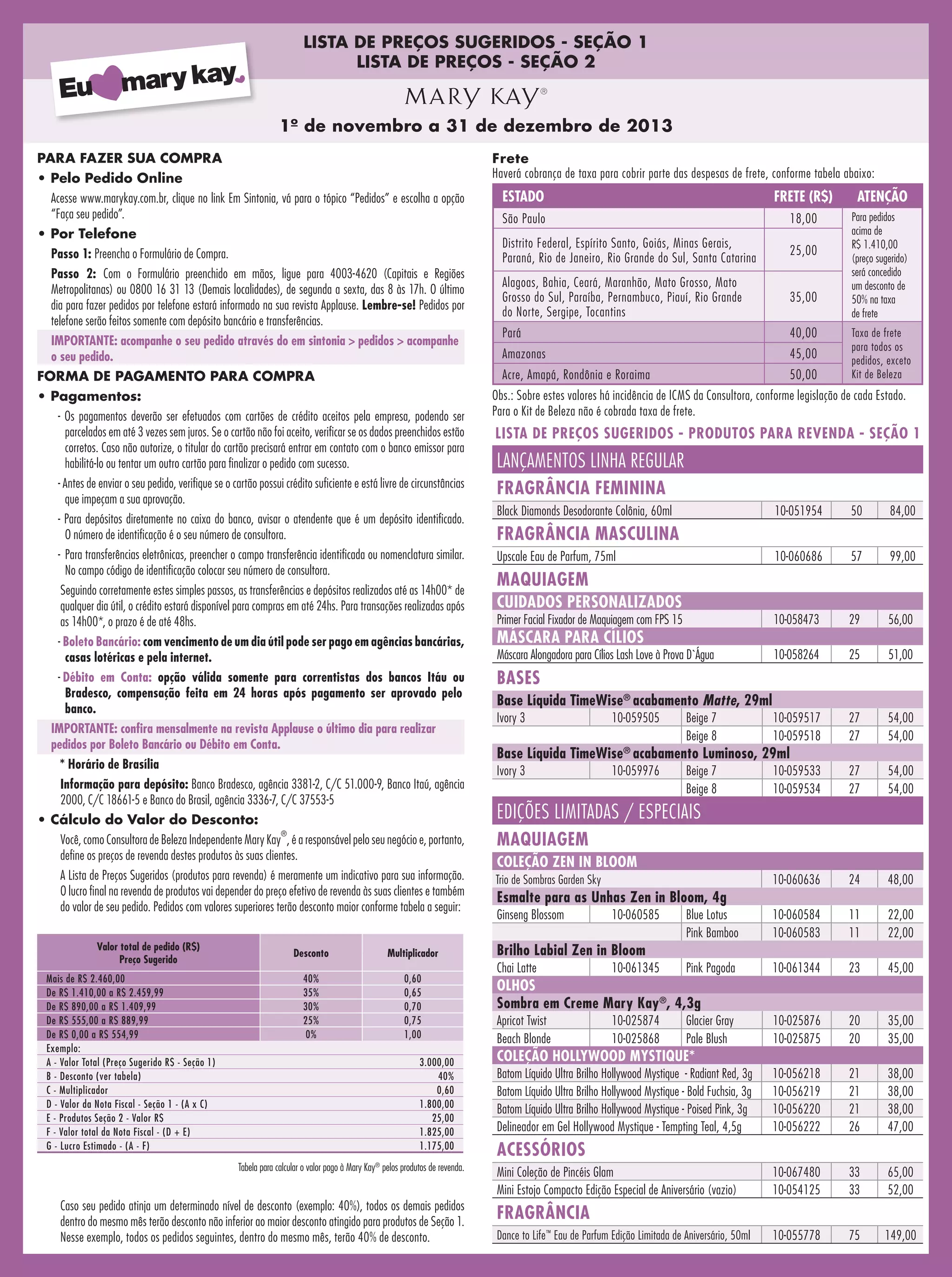 LISTA DE PREÇOS SUGERIDOS - SEÇÃO 1
LISTA DE PREÇOS - SEÇÃO 2

1º de novembro a 31 de dezembro de 2013
PARA FAZER SUA COMPRA

Frete
Haverá cobrança de taxa para cobrir parte das despesas de frete, conforme tabela abaixo:

• Pelo Pedido Online

• Por Telefone
Passo 1: Preencha o Formulário de Compra.
Passo 2: Com o Formulário preenchido em mãos, ligue para 4003-4620 (Capitais e Regiões
Metropolitanas) ou 0800 16 31 13 (Demais localidades), de segunda a sexta, das 8 às 17h. O último
dia para fazer pedidos por telefone estará informado na sua revista Applause. Lembre-se! Pedidos por
telefone serão feitos somente com depósito bancário e transferências.
IMPORTANTE: acompanhe o seu pedido através do em sintonia > pedidos > acompanhe
o seu pedido.
FORMA DE PAGAMENTO PARA COMPRA
• Pagamentos:
- Os pagamentos deverão ser efetuados com cartões de crédito aceitos pela empresa, podendo ser
parcelados em até 3 vezes sem juros. Se o cartão não foi aceito, verificar se os dados preenchidos estão
corretos. Caso não autorize, o titular do cartão precisará entrar em contato com o banco emissor para
habilitá-lo ou tentar um outro cartão para finalizar o pedido com sucesso.
- Antes de enviar o seu pedido, verifique se o cartão possui crédito suficiente e está livre de circunstâncias
que impeçam a sua aprovação.
- Para depósitos diretamente no caixa do banco, avisar o atendente que é um depósito identificado.
O número de identificação é o seu número de consultora.

FRETE (R$)

ATENÇÃO

São Paulo

18,00

Distrito Federal, Espírito Santo, Goiás, Minas Gerais,
Paraná, Rio de Janeiro, Rio Grande do Sul, Santa Catarina

25,00

Alagoas, Bahia, Ceará, Maranhão, Mato Grosso, Mato
Grosso do Sul, Paraíba, Pernambuco, Piauí, Rio Grande
do Norte, Sergipe, Tocantins

35,00

Para pedidos
acima de
R$ 1.410,00
(preço sugerido)
será concedido
um desconto de
50% na taxa
de frete

Pará

40,00

Amazonas

45,00

Acre, Amapá, Rondônia e Roraima

Acesse www.marykay.com.br, clique no link Em Sintonia, vá para o tópico “Pedidos” e escolha a opção
“Faça seu pedido”.

ESTADO

50,00

Taxa de frete
para todos os
pedidos, exceto
Kit de Beleza

Obs.: Sobre estes valores há incidência de ICMS da Consultora, conforme legislação de cada Estado.
Para o Kit de Beleza não é cobrada taxa de frete.

LISTA DE PREÇOS SUGERIDOS - PRODUTOS PARA REVENDA - SEÇÃO 1

LANÇAMENTOS LINHA REGULAR
FRAGRÂNCIA FEMININA
Black Diamonds Desodorante Colônia, 60ml

10-051954

50

84,00

10-060686

57

99,00

Primer Facial Fixador de Maquiagem com FPS 15

10-058473

29

56,00

Máscara Alongadora para Cílios Lash Love à Prova D`Água

10-058264

25

51,00

10-059517
10-059518

27
27

54,00
54,00

10-059533
10-059534

27
27

54,00
54,00

10-060636

24

48,00

Blue Lotus
Pink Bamboo

10-060584
10-060583

11
11

22,00
22,00

Pink Pagoda

10-061344

23

45,00

10-025876
10-025875

20
20

35,00
35,00

10-056218
10-056219
10-056220
10-056222

21
21
21
26

38,00
38,00
38,00
47,00

10-067480
10-054125

33
33

65,00
52,00

10-055778

75

149,00

FRAGRÂNCIA MASCULINA

-	 Para transferências eletrônicas, preencher o campo transferência identificada ou nomenclatura similar.
No campo código de identificação colocar seu número de consultora.

Upscale Eau de Parfum, 75ml

Seguindo corretamente estes simples passos, as transferências e depósitos realizados até as 14h00* de
qualquer dia útil, o crédito estará disponível para compras em até 24hs. Para transações realizadas após
as 14h00*, o prazo é de até 48hs.

CUIDADOS PERSONALIZADOS

MAQUIAGEM

-  oleto Bancário: com vencimento de um dia útil pode ser pago em agências bancárias,
B
casas lotéricas e pela internet.

MÁSCARA PARA CÍLIOS

-  ébito em Conta: opção válida somente para correntistas dos bancos Itáu ou
D
Bradesco, compensação feita em 24 horas após pagamento ser aprovado pelo
banco.

BASES

IMPORTANTE: confira mensalmente na revista Applause o último dia para realizar
pedidos por Boleto Bancário ou Débito em Conta.
* Horário de Brasília
Informação para depósito: Banco Bradesco, agência 3381-2, C/C 51.000-9, Banco Itaú, agência
2000, C/C 18661-5 e Banco do Brasil, agência 3336-7, C/C 37553-5
• Cálculo do Valor do Desconto:

Base Líquida TimeWise® acabamento Matte, 29ml
Ivory 3

10-059505

Beige 7
Beige 8

Base Líquida TimeWise® acabamento Luminoso, 29ml
Ivory 3

10-059976

Beige 7
Beige 8

EDIÇÕES LIMITADAS / ESPECIAIS

Você, como Consultora de Beleza Independente Mary Kay , é a responsável pelo seu negócio e, portanto,
define os preços de revenda destes produtos às suas clientes.

MAQUIAGEM

A Lista de Preços Sugeridos (produtos para revenda) é meramente um indicativo para sua informação.
O lucro final na revenda de produtos vai depender do preço efetivo de revenda às suas clientes e também
do valor de seu pedido. Pedidos com valores superiores terão desconto maior conforme tabela a seguir:

Trio de Sombras Garden Sky

®

Valor total de pedido (R$)
Preço Sugerido
Mais de R$ 2.460,00
De R$ 1.410,00 a R$ 2.459,99
De R$ 890,00 a R$ 1.409,99
De R$ 555,00 a R$ 889,99
De R$ 0,00 a R$ 554,99
Exemplo:
A - Valor Total (Preço Sugerido R$ - Seção 1)
B - Desconto (ver tabela)
C - Multiplicador
D - Valor da Nota Fiscal - Seção 1 - (A x C)
E - Produtos Seção 2 - Valor R$
F - Valor total da Nota Fiscal - (D + E)
G - Lucro Estimado - (A - F)

Desconto

Multiplicador

40%
35%
30%
25%
0%

0,60
0,65
0,70
0,75
1,00
3.000,00
40%
0,60
1.800,00
25,00
1.825,00
1.175,00

Tabela para calcular o valor pago à Mary Kay® pelos produtos de revenda.

Caso seu pedido atinja um determinado nível de desconto (exemplo: 40%), todos os demais pedidos
dentro do mesmo mês terão desconto não inferior ao maior desconto atingido para produtos de Seção 1.
Nesse exemplo, todos os pedidos seguintes, dentro do mesmo mês, terão 40% de desconto.

COLEÇÃO ZEN IN BLOOM
Esmalte para as Unhas Zen in Bloom, 4g
Ginseng Blossom

10-060585

Brilho Labial Zen in Bloom
Chai Latte

10-061345

OLHOS
Sombra em Creme Mary Kay®, 4,3g
Apricot Twist
Beach Blonde

10-025874
10-025868

Glacier Gray
Pale Blush

COLEÇÃO HOLLYWOOD MYSTIQUE*
Batom Líquido Ultra Brilho Hollywood Mystique  - Radiant Red, 3g
Batom Líquido Ultra Brilho Hollywood Mystique - Bold Fuchsia, 3g
Batom Líquido Ultra Brilho Hollywood Mystique - Poised Pink, 3g
Delineador em Gel Hollywood Mystique - Tempting Teal, 4,5g

ACESSÓRIOS
Mini Coleção de Pincéis Glam
Mini Estojo Compacto Edição Especial de Aniversário (vazio)

FRAGRÂNCIA
Dance to Life™ Eau de Parfum Edição Limitada de Aniversário, 50ml

 