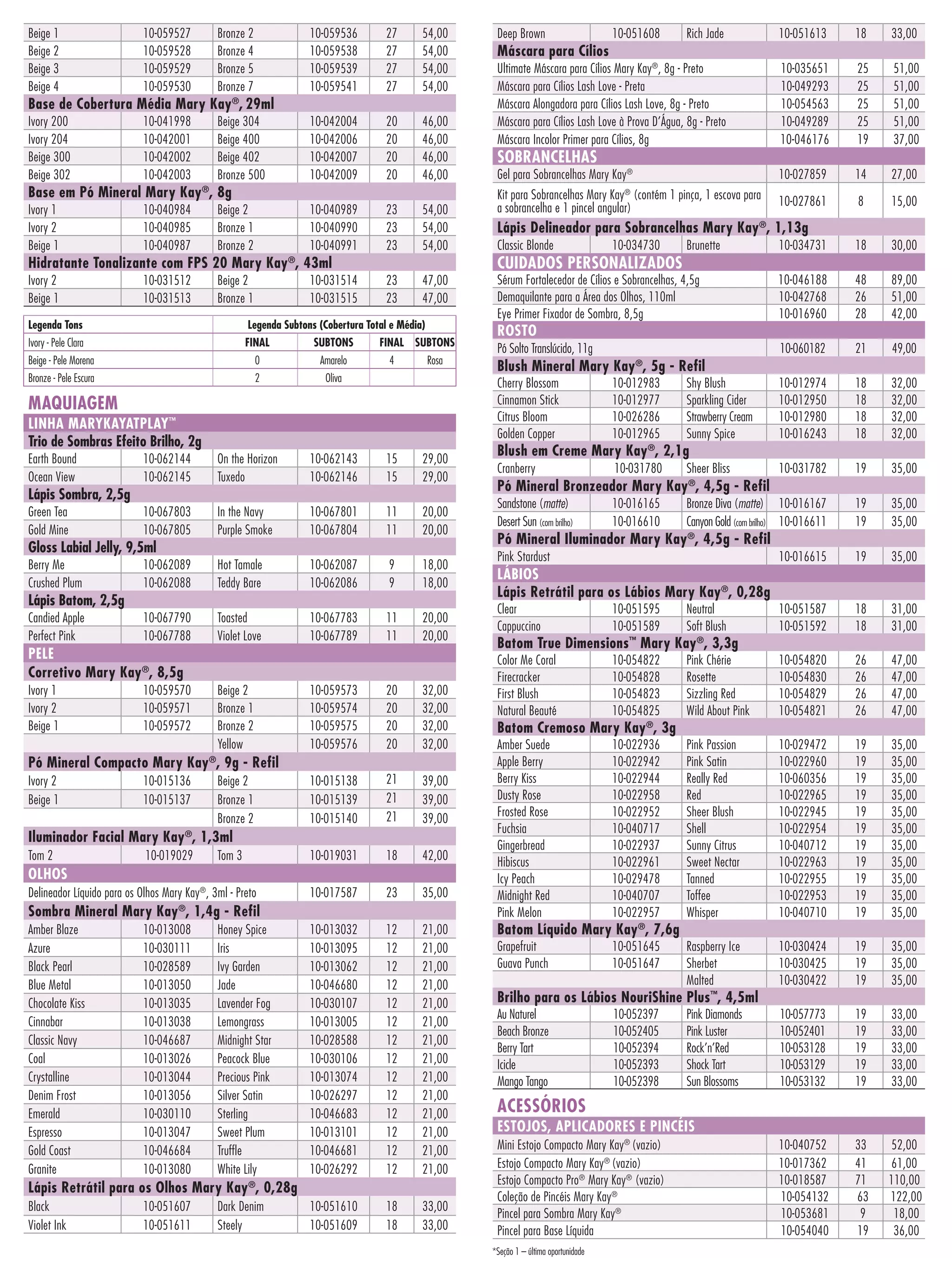 Beige 1
Beige 2
Beige 3
Beige 4

10-059527
10-059528
10-059529
10-059530

Bronze 2
Bronze 4
Bronze 5
Bronze 7

10-059536
10-059538
10-059539
10-059541

27
27
27
27

54,00
54,00
54,00
54,00

10-042004
10-042006
10-042007
10-042009

20
20
20
20

46,00
46,00
46,00
46,00

Base de Cobertura Média Mary Kay®, 29ml
Ivory 200
Ivory 204
Beige 300
Beige 302

10-041998
10-042001
10-042002
10-042003

Beige 304
Beige 400
Beige 402
Bronze 500

Base em Pó Mineral Mary Kay , 8g
®

Ivory 1
Ivory 2
Beige 1

10-040984
10-040985
10-040987

Beige 2
Bronze 1
Bronze 2

10-040989
10-040990
10-040991

23
23
23

54,00
54,00
54,00

23
23

47,00
47,00

Hidratante Tonalizante com FPS 20 Mary Kay®, 43ml
Ivory 2
Beige 1

10-031512
10-031513

Beige 2
Bronze 1

10-031514
10-031515

Legenda Tons

Legenda Subtons (Cobertura Total e Média)

Ivory - Pele Clara

FINAL

SUBTONS

Beige - Pele Morena

0

Amarelo

Bronze - Pele Escura

2

Oliva

FINAL SUBTONS
4

Rosa

LINHA MARYKAYATPLAY™
Trio de Sombras Efeito Brilho, 2g
10-062144
10-062145

On the Horizon
Tuxedo

10-062143
10-062146

15
15

29,00
29,00

10-067803
10-067805

In the Navy
Purple Smoke

10-067801
10-067804

11
11

20,00
20,00

10-062089
10-062088

Hot Tamale
Teddy Bare

10-062087
10-062086

9
9

18,00
18,00

10-067790
10-067788

Toasted
Violet Love

10-067783
10-067789

11
11

20,00
20,00

Lápis Sombra, 2,5g
Green Tea
Gold Mine

Gloss Labial Jelly, 9,5ml
Berry Me
Crushed Plum

Lápis Batom, 2,5g
Candied Apple
Perfect Pink

PELE
Corretivo Mary Kay®, 8,5g
Ivory 1
Ivory 2
Beige 1

10-059570
10-059571
10-059572

Beige 2
Bronze 1
Bronze 2
Yellow

10-059573
10-059574
10-059575
10-059576

20
20
20
20

32,00
32,00
32,00
32,00

10-015138
10-015139
10-015140

21
21
21

39,00
39,00
39,00

10-019031

18

42,00

10-017587

23

35,00

10-013032
10-013095
10-013062
10-046680
10-030107
10-013005
10-028588
10-030106
10-013074
10-026297
10-046683
10-013101
10-046681
10-026292

12
12
12
12
12
12
12
12
12
12
12
12
12
12

21,00
21,00
21,00
21,00
21,00
21,00
21,00
21,00
21,00
21,00
21,00
21,00
21,00
21,00

10-051610
10-051609

18
18

33,00
33,00

Pó Mineral Compacto Mary Kay®, 9g - Refil
Ivory 2
Beige 1

10-015136
10-015137

Beige 2
Bronze 1
Bronze 2

Iluminador Facial Mary Kay®, 1,3ml
Tom 2

10-019029

Tom 3

OLHOS
Delineador Líquido para os Olhos Mary Kay®, 3ml - Preto

Sombra Mineral Mary Kay®, 1,4g - Refil
Amber Blaze
Azure
Black Pearl
Blue Metal
Chocolate Kiss
Cinnabar
Classic Navy
Coal
Crystalline
Denim Frost
Emerald
Espresso
Gold Coast
Granite

10-013008
10-030111
10-028589
10-013050
10-013035
10-013038
10-046687
10-013026
10-013044
10-013056
10-030110
10-013047
10-046684
10-013080

Honey Spice
Iris
Ivy Garden
Jade
Lavender Fog
Lemongrass
Midnight Star
Peacock Blue
Precious Pink
Silver Satin
Sterling
Sweet Plum
Truffle
White Lily

Lápis Retrátil para os Olhos Mary Kay®, 0,28g
Black
Violet Ink

10-051607
10-051611

Dark Denim
Steely

10-051608

Rich Jade

10-051613

18

33,00

Ultimate Máscara para Cílios Mary Kay®, 8g - Preto
Máscara para Cílios Lash Love - Preta
Máscara Alongadora para Cílios Lash Love, 8g - Preto
Máscara para Cílios Lash Love à Prova D’Água, 8g - Preto
Máscara Incolor Primer para Cílios, 8g

10-035651
10-049293
10-054563
10-049289
10-046176

25
25
25
25
19

51,00
51,00
51,00
51,00
37,00

Gel para Sobrancelhas Mary Kay®

10-027859

14

27,00

10-027861

8

15,00

10-034731

18

30,00

Sérum Fortalecedor de Cílios e Sobrancelhas, 4,5g
Demaquilante para a Área dos Olhos, 110ml
Eye Primer Fixador de Sombra, 8,5g

10-046188
10-042768
10-016960

48
26
28

89,00
51,00
42,00

Pó Solto Translúcido, 11g

10-060182

21

49,00

Máscara para Cílios

SOBRANCELHAS

Kit para Sobrancelhas Mary Kay® (contém 1 pinça, 1 escova para
a sobrancelha e 1 pincel angular)

Lápis Delineador para Sobrancelhas Mary Kay , 1,13g
®

Classic Blonde

10-034730

CUIDADOS PERSONALIZADOS

Brunette

ROSTO

Blush Mineral Mary Kay®, 5g - Refil
Cherry Blossom
Cinnamon Stick
Citrus Bloom
Golden Copper

MAQUIAGEM
Earth Bound
Ocean View

Deep Brown

10-012983
10-012977
10-026286
10-012965

Shy Blush
Sparkling Cider
Strawberry Cream
Sunny Spice

10-012974
10-012950
10-012980
10-016243

18
18
18
18

32,00
32,00
32,00
32,00

Cranberry

10-031780

Sheer Bliss

10-031782

19

35,00

Bronze Diva (matte) 10-016167
Canyon Gold (com brilho) 10-016611

19
19

35,00
35,00

10-016615

19

35,00

Blush em Creme Mary Kay®, 2,1g

Pó Mineral Bronzeador Mary Kay®, 4,5g - Refil
Sandstone (matte)
Desert Sun (com brilho)

10-016165
10-016610

Pó Mineral Iluminador Mary Kay ®, 4,5g - Refil
Pink Stardust

LÁBIOS
Lápis Retrátil para os Lábios Mary Kay®, 0,28g
Clear
Cappuccino

10-051595
10-051589

Neutral
Soft Blush

10-051587
10-051592

18
18

31,00
31,00

Color Me Coral
Firecracker
First Blush
Natural Beauté

10-054822
10-054828
10-054823
10-054825

Pink Chérie
Rosette
Sizzling Red
Wild About Pink

10-054820
10-054830
10-054829
10-054821

26
26
26
26

47,00
47,00
47,00
47,00

Amber Suede
Apple Berry
Berry Kiss
Dusty Rose
Frosted Rose
Fuchsia
Gingerbread
Hibiscus
Icy Peach
Midnight Red
Pink Melon

10-022936
10-022942
10-022944
10-022958
10-022952
10-040717
10-022937
10-022961
10-029478
10-040707
10-022957

Pink Passion
Pink Satin
Really Red
Red
Sheer Blush
Shell
Sunny Citrus
Sweet Nectar
Tanned
Toffee
Whisper

10-029472
10-022960
10-060356
10-022965
10-022945
10-022954
10-040712
10-022963
10-022955
10-022953
10-040710

19
19
19
19
19
19
19
19
19
19
19

35,00
35,00
35,00
35,00
35,00
35,00
35,00
35,00
35,00
35,00
35,00

Grapefruit
Guava Punch

10-051645
10-051647

Raspberry Ice
Sherbet
Malted

10-030424
10-030425
10-030422

19
19
19

35,00
35,00
35,00

Pink Diamonds
Pink Luster
Rock’n’Red
Shock Tart
Sun Blossoms

10-057773
10-052401
10-053128
10-053129
10-053132

19
19
19
19
19

33,00
33,00
33,00
33,00
33,00

10-040752
10-017362
10-018587
10-054132
10-053681
10-054040

33
41
71
63
9
19

52,00
61,00
110,00
122,00
18,00
36,00

Batom True Dimensions™ Mary Kay®, 3,3g

Batom Cremoso Mary Kay®, 3g

Batom Líquido Mary Kay®, 7,6g

Brilho para os Lábios NouriShine Plus™, 4,5ml
Au Naturel
Beach Bronze
Berry Tart
Icicle
Mango Tango

10-052397
10-052405
10-052394
10-052393
10-052398

ACESSÓRIOS

ESTOJOS, APLICADORES E PINCÉIS
Mini Estojo Compacto Mary Kay® (vazio)
Estojo Compacto Mary Kay® (vazio)
Estojo Compacto Pro® Mary Kay® (vazio)
Coleção de Pincéis Mary Kay®
Pincel para Sombra Mary Kay®
Pincel para Base Líquida
*Seção 1 – última oportunidade

 