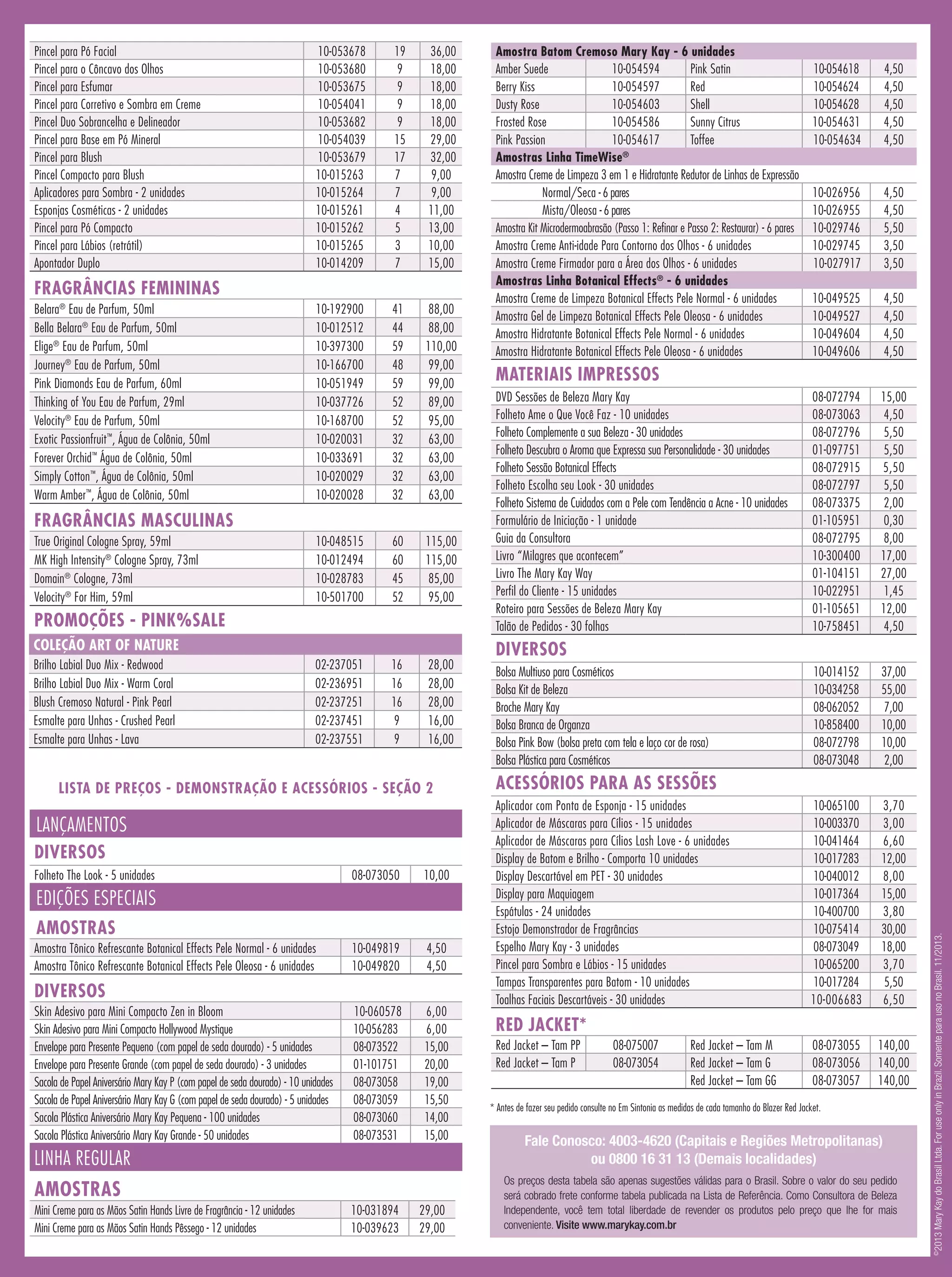 19
9
9
9
9
15
17
7
7
4
5
3
7

36,00
18,00
18,00
18,00
18,00
29,00
32,00
9,00
9,00
11,00
13,00
10,00
15,00

10-192900
10-012512
10-397300
10-166700
10-051949
10-037726
10-168700
10-020031
10-033691
10-020029
10-020028

41
44
59
48
59
52
52
32
32
32
32

88,00
88,00
110,00
99,00
99,00
89,00
95,00
63,00
63,00
63,00
63,00

10-048515
10-012494
10-028783
10-501700

60
60
45
52

115,00
115,00
85,00
95,00

02-237051
02-236951
02-237251
02-237451
02-237551

16
16
16
9
9

28,00
28,00
28,00
16,00
16,00

FRAGRÂNCIAS FEMININAS
Belara® Eau de Parfum, 50ml
Bella Belara® Eau de Parfum, 50ml
Elige® Eau de Parfum, 50ml
Journey® Eau de Parfum, 50ml
Pink Diamonds Eau de Parfum, 60ml
Thinking of You Eau de Parfum, 29ml
Velocity® Eau de Parfum, 50ml
Exotic Passionfruit™, Água de Colônia, 50ml
Forever Orchid™ Água de Colônia, 50ml
Simply Cotton™, Água de Colônia, 50ml
Warm Amber™, Água de Colônia, 50ml

FRAGRÂNCIAS MASCULINAS
True Original Cologne Spray, 59ml
MK High Intensity® Cologne Spray, 73ml
Domain® Cologne, 73ml
Velocity® For Him, 59ml

PROMOÇÕES - PINK%SALE
COLEÇÃO ART OF NATURE
Brilho Labial Duo Mix - Redwood
Brilho Labial Duo Mix - Warm Coral
Blush Cremoso Natural - Pink Pearl
Esmalte para Unhas - Crushed Pearl
Esmalte para Unhas - Lava

LISTA DE PREÇOS - DEMONSTRAÇÃO E ACESSÓRIOS - SEÇÃO 2

LANÇAMENTOS
DIVERSOS
Folheto The Look - 5 unidades

08-073050

10,00

10-049819
10-049820

4,50
4,50

10-060578
10-056283
08-073522
01-101751
08-073058
08-073059
08-073060
08-073531

6,00
6,00
15,00
20,00
19,00
15,50
14,00
15,00

EDIÇÕES ESPECIAIS
AMOSTRAS
Amostra Tônico Refrescante Botanical Effects Pele Normal - 6 unidades
Amostra Tônico Refrescante Botanical Effects Pele Oleosa - 6 unidades

DIVERSOS
Skin Adesivo para Mini Compacto Zen in Bloom
Skin Adesivo para Mini Compacto Hollywood Mystique
Envelope para Presente Pequeno (com papel de seda dourado) - 5 unidades
Envelope para Presente Grande (com papel de seda dourado) - 3 unidades
Sacola de Papel Aniversário Mary Kay P (com papel de seda dourado) - 10 unidades
Sacola de Papel Aniversário Mary Kay G (com papel de seda dourado) - 5 unidades
Sacola Plástica Aniversário Mary Kay Pequena - 100 unidades
Sacola Plástica Aniversário Mary Kay Grande - 50 unidades

LINHA REGULAR
AMOSTRAS
Mini Creme para as Mãos Satin Hands Livre de Fragrância - 12 unidades
Mini Creme para as Mãos Satin Hands Pêssego - 12 unidades

10-031894
10-039623

29,00
29,00

Amostra Batom Cremoso Mary Kay - 6 unidades
Amber Suede
10-054594
Pink Satin
Berry Kiss
10-054597
Red
Dusty Rose
10-054603
Shell
Frosted Rose
10-054586
Sunny Citrus
Pink Passion
10-054617
Toffee
Amostras Linha TimeWise®
Amostra Creme de Limpeza 3 em 1 e Hidratante Redutor de Linhas de Expressão
Normal/Seca - 6 pares
Mista/Oleosa - 6 pares
Amostra Kit Microdermoabrasão (Passo 1: Refinar e Passo 2: Restaurar) - 6 pares
Amostra Creme Anti-idade Para Contorno dos Olhos - 6 unidades
Amostra Creme Firmador para a Área dos Olhos - 6 unidades
Amostras Linha Botanical Effects® - 6 unidades
Amostra Creme de Limpeza Botanical Effects Pele Normal - 6 unidades
Amostra Gel de Limpeza Botanical Effects Pele Oleosa - 6 unidades
Amostra Hidratante Botanical Effects Pele Normal - 6 unidades
Amostra Hidratante Botanical Effects Pele Oleosa - 6 unidades

10-054618
10-054624
10-054628
10-054631
10-054634

4,50
4,50
4,50
4,50
4,50

10-026956
10-026955
10-029746
10-029745
10-027917

4,50
4,50
5,50
3,50
3,50

10-049525
10-049527
10-049604
10-049606

4,50
4,50
4,50
4,50

08-072794
08-073063
08-072796
01-097751
08-072915
08-072797
08-073375
01-105951
08-072795
10-300400
01-104151
10-022951
01-105651
10-758451

15,00
4,50
5,50
5,50
5,50
5,50
2,00
0,30
8,00
17,00
27,00
1,45
12,00
4,50

10-014152
10-034258
08-062052
10-858400
08-072798
08-073048

37,00
55,00
7,00
10,00
10,00
2,00

10-065100
10-003370
10-041464
10-017283
10-040012
10-017364
10-400700
10-075414
08-073049
10-065200
10-017284
10-006683

3,70
3,00
6,60
12,00
8,00
15,00
3,80
30,00
18,00
3,70
5,50
6,50

08-073055
08-073056
08-073057

140,00
140,00
140,00

MATERIAIS IMPRESSOS
DVD Sessões de Beleza Mary Kay
Folheto Ame o Que Você Faz - 10 unidades
Folheto Complemente a sua Beleza - 30 unidades
Folheto Descubra o Aroma que Expressa sua Personalidade - 30 unidades
Folheto Sessão Botanical Effects
Folheto Escolha seu Look - 30 unidades
Folheto Sistema de Cuidados com a Pele com Tendência a Acne - 10 unidades
Formulário de Iniciação - 1 unidade	
Guia da Consultora
Livro “Milagres que acontecem”	
Livro The Mary Kay Way
Perfil do Cliente - 15 unidades
Roteiro para Sessões de Beleza Mary Kay
Talão de Pedidos - 30 folhas

DIVERSOS
Bolsa Multiuso para Cosméticos
Bolsa Kit de Beleza
Broche Mary Kay
Bolsa Branca de Organza
Bolsa Pink Bow (bolsa preta com tela e laço cor de rosa)
Bolsa Plástica para Cosméticos

ACESSÓRIOS PARA AS SESSÕES
Aplicador com Ponta de Esponja - 15 unidades
Aplicador de Máscaras para Cílios - 15 unidades
Aplicador de Máscaras para Cílios Lash Love - 6 unidades
Display de Batom e Brilho - Comporta 10 unidades
Display Descartável em PET - 30 unidades
Display para Maquiagem
Espátulas - 24 unidades
Estojo Demonstrador de Fragrâncias
Espelho Mary Kay - 3 unidades
Pincel para Sombra e Lábios - 15 unidades
Tampas Transparentes para Batom - 10 unidades
Toalhas Faciais Descartáveis - 30 unidades

RED JACKET*
Red Jacket – Tam PP
Red Jacket – Tam P

08-075007
08-073054

Red Jacket – Tam M
Red Jacket – Tam G
Red Jacket – Tam GG

* Antes de fazer seu pedido consulte no Em Sintonia as medidas de cada tamanho do Blazer Red Jacket.

Fale Conosco: 4003-4620 (Capitais e Regiões Metropolitanas)
ou 0800 16 31 13 (Demais localidades)
Os preços desta tabela são apenas sugestões válidas para o Brasil. Sobre o valor do seu pedido
será cobrado frete conforme tabela publicada na Lista de Referência. Como Consultora de Beleza
Independente, você tem total liberdade de revender os produtos pelo preço que lhe for mais
conveniente. Visite www.marykay.com.br

2013 Mary Kay do Brasil Ltda. For use only in Brazil. Somente para uso no Brasil. 11/2013.

10-053678
10-053680
10-053675
10-054041
10-053682
10-054039
10-053679
10-015263
10-015264
10-015261
10-015262
10-015265
10-014209

©

Pincel para Pó Facial
Pincel para o Côncavo dos Olhos
Pincel para Esfumar
Pincel para Corretivo e Sombra em Creme
Pincel Duo Sobrancelha e Delineador
Pincel para Base em Pó Mineral
Pincel para Blush
Pincel Compacto para Blush
Aplicadores para Sombra - 2 unidades
Esponjas Cosméticas - 2 unidades
Pincel para Pó Compacto
Pincel para Lábios (retrátil)
Apontador Duplo

 