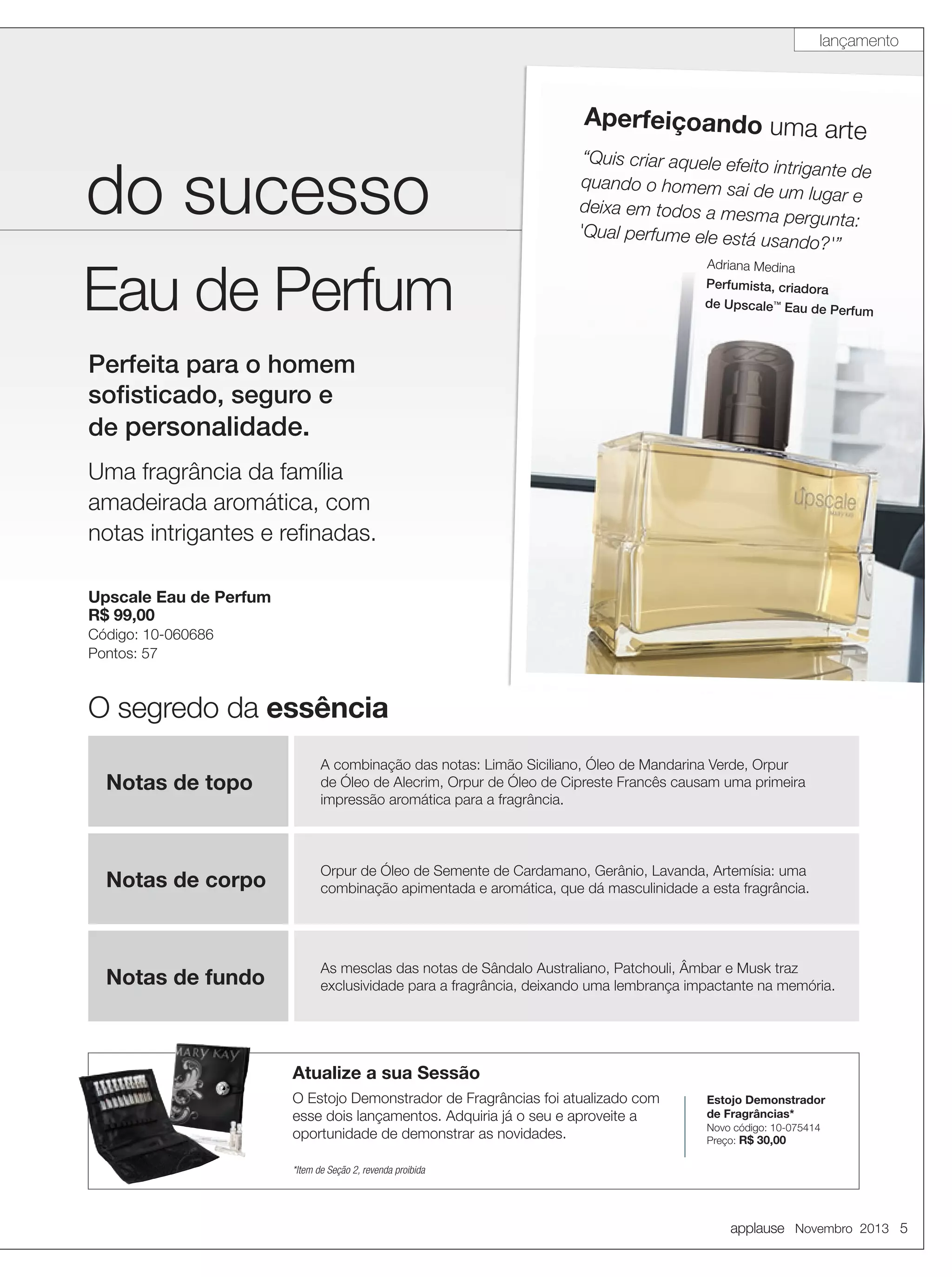 lançamento

Aperfeiçoando uma ar

te

do sucesso
Eau de Perfum

“Quis criar aquele efeito
intrigante de
quando o homem sai de
um lugar e
deixa em todos a mesm
a pergunta:
'Qual perfume ele está
usando?'”
Adriana Medina
Perfumista, criadora
de Upscale™ Eau de Pe

rfum

Perfeita para o homem
soﬁsticado, seguro e
de personalidade.
Uma fragrância da família
amadeirada aromática, com
notas intrigantes e reﬁnadas.
Upscale Eau de Perfum
R$ 99,00
Código: 10-060686
Pontos: 57

O segredo da essência
Notas de topo

A combinação das notas: Limão Siciliano, Óleo de Mandarina Verde, Orpur
de Óleo de Alecrim, Orpur de Óleo de Cipreste Francês causam uma primeira
impressão aromática para a fragrância.

Notas de corpo

Orpur de Óleo de Semente de Cardamano, Gerânio, Lavanda, Artemísia: uma
combinação apimentada e aromática, que dá masculinidade a esta fragrância.

Notas de fundo

As mesclas das notas de Sândalo Australiano, Patchouli, Âmbar e Musk traz
exclusividade para a fragrância, deixando uma lembrança impactante na memória.

Atualize a sua Sessão
O Estojo Demonstrador de Fragrâncias foi atualizado com
esse dois lançamentos. Adquiria já o seu e aproveite a
oportunidade de demonstrar as novidades.

Estojo Demonstrador
de Fragrâncias*
Novo código: 10-075414
Preço: R$ 30,00

*Item de Seção 2, revenda proibida

applause Novembro 2013 5

 