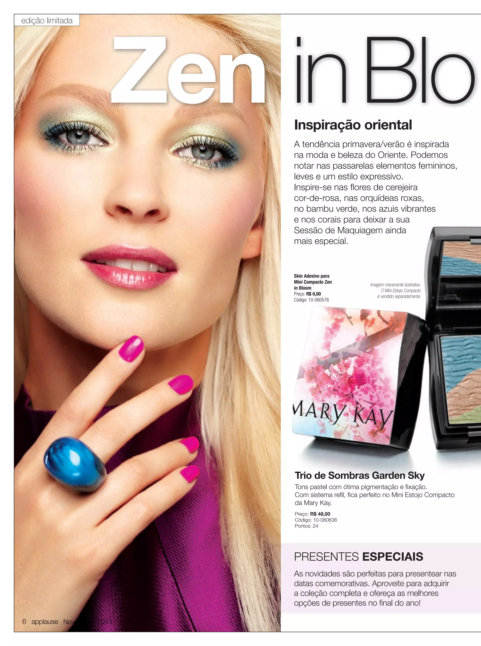 edição limitada

Zen in Blo
Inspiração oriental

A tendência primavera/verão é inspirada
na moda e beleza do Oriente. Podemos
notar nas passarelas elementos femininos,
leves e um estilo expressivo.
Inspire-se nas ﬂores de cerejeira
cor-de-rosa, nas orquídeas roxas,
no bambu verde, nos azuis vibrantes
e nos corais para deixar a sua
Sessão de Maquiagem ainda
mais especial.

Skin Adesivo para
Mini Compacto Zen
in Bloom
Preço: R$ 6,00
Código: 10-060578

Imagem meramente ilustrativa.
O Mini Estojo Compacto
é vendido separadamente.

Trio de Sombras Garden Sky
Tons pastel com ótima pigmentação e ﬁxação.
Com sistema reﬁl, ﬁca perfeito no Mini Estojo Compacto
da Mary Kay.
Preço: R$ 48,00
Código: 10-060636
Pontos: 24

PRESENTES ESPECIAIS
As novidades são perfeitas para presentear nas
datas comemorativas. Aproveite para adquirir
a coleção completa e ofereça as melhores
opções de presentes no ﬁnal do ano!
6 applause Novembro 2013

 