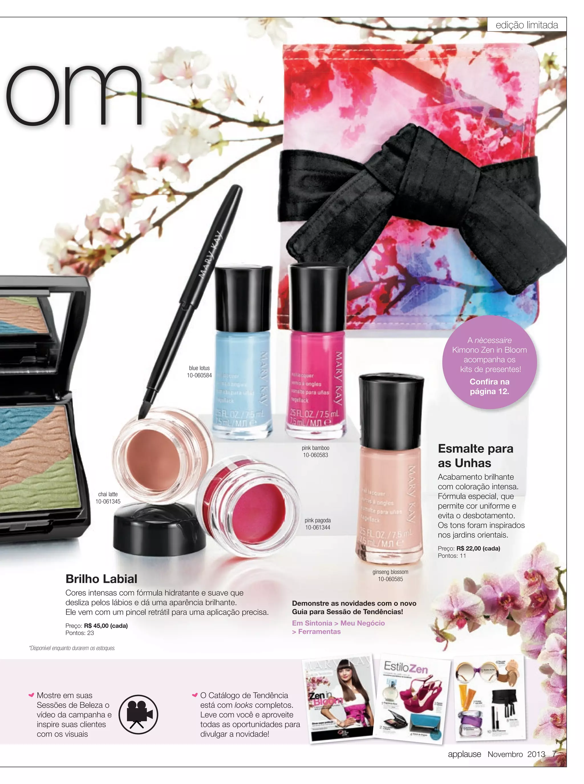 edição limitada

om

A nècessaire
Kimono Zen in Bloom
acompanha os
kits de presentes!

blue lotus
10-060584

Conﬁra na
página 12.

Esmalte para
as Unhas

pink bamboo
10-060583

Acabamento brilhante
com coloração intensa.
Fórmula especial, que
permite cor uniforme e
evita o desbotamento.
Os tons foram inspirados
nos jardins orientais.

chai latte
10-061345
pink pagoda
10-061344

Preço: R$ 22,00 (cada)
Pontos: 11
ginseng blossom
10-060585

Brilho Labial
Cores intensas com fórmula hidratante e suave que
desliza pelos lábios e dá uma aparência brilhante.
Ele vem com um pincel retrátil para uma aplicação precisa.

Demonstre as novidades com o novo
Guia para Sessão de Tendências!

Preço: R$ 45,00 (cada)
Pontos: 23

Em Sintonia > Meu Negócio
> Ferramentas

*Disponível enquanto durarem os estoques.

h Mostre em suas

Sessões de Beleza o
vídeo da campanha e
inspire suas clientes
com os visuais

h O Catálogo de Tendência

está com looks completos.
Leve com você e aproveite
todas as oportunidades para
divulgar a novidade!

applause Novembro 2013 7

 