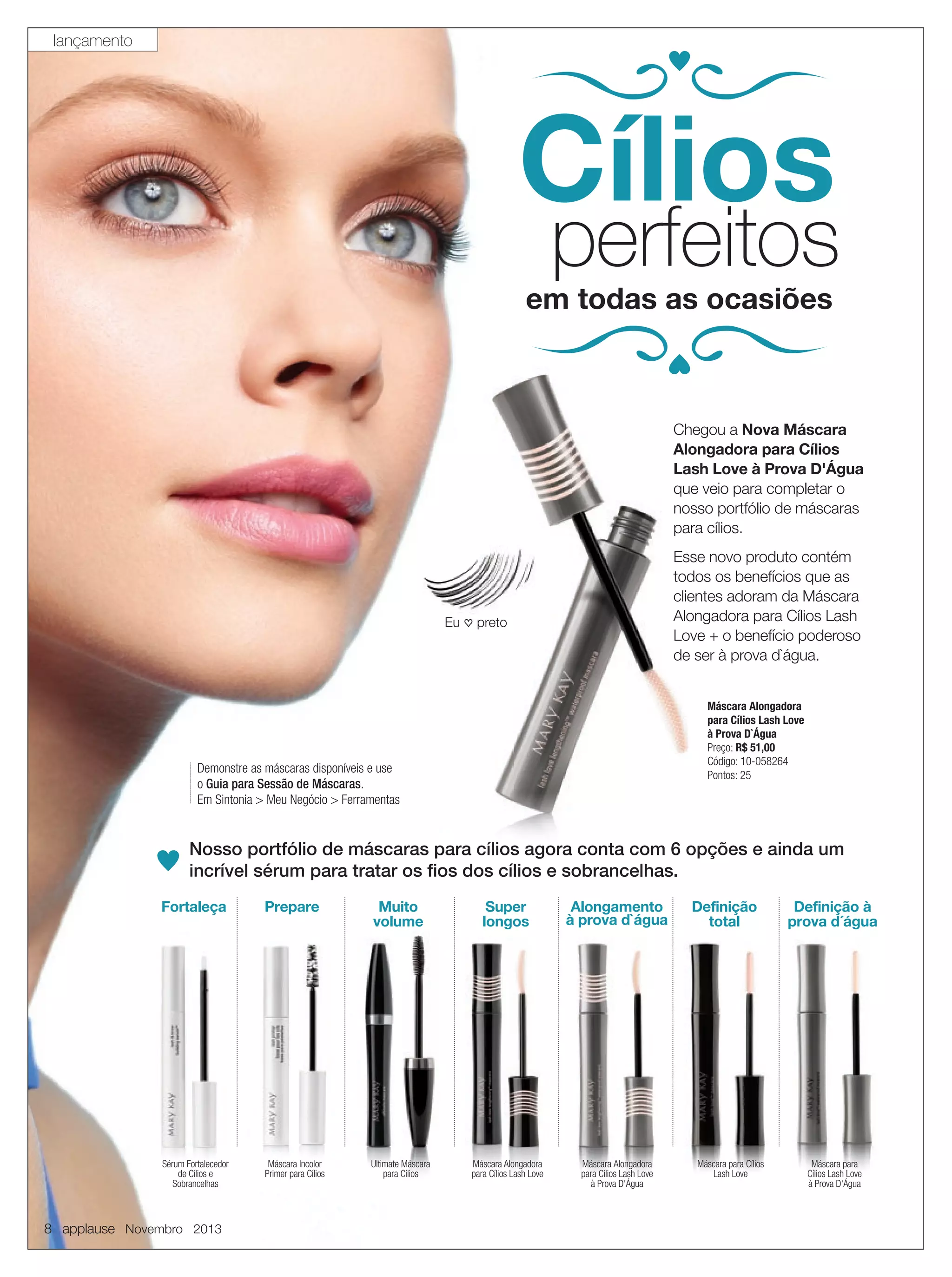 lançamento

Cílios

perfeitos

em todas as ocasiões

Chegou a Nova Máscara
Alongadora para Cílios
Lash Love à Prova D'Água
D'
que veio para completar o
nosso portfólio de máscaras
para cílios.
Esse novo produto contém
todos os benefícios que as
clientes adoram da Máscara
Alongadora para Cílios Lash
Love + o benefício poderoso
de ser à prova d`água.

Eu ♡ preto

Máscara Alongadora
para Cílios Lash Love
à Prova D`Água
Preço: R$ 51,00
Código: 10-058264
Pontos: 25

Demonstre as máscaras disponíveis e use
o Guia para Sessão de Máscaras.
Em Sintonia > Meu Negócio > Ferramentas

Nosso portfólio de máscaras para cílios agora conta com 6 opções e ainda um
incrível sérum para tratar os ﬁos dos cílios e sobrancelhas.
Fortaleça

Prepare

Muito
volume

Super
longos

Alongamento
à prova d`água

Sérum Fortalecedor
de Cílios e
Sobrancelhas

Máscara Incolor
Primer para Cílios

Ultimate Máscara
para Cílios

Máscara Alongadora
para Cílios Lash Love

Máscara Alongadora
para Cílios Lash Love
à Prova D'Água

8 applause Novembro 2013

Definição
total

Máscara para Cílios
Lash Love

Definição à
prova d´água

Máscara para
Cílios Lash Love
à Prova D'Água

 