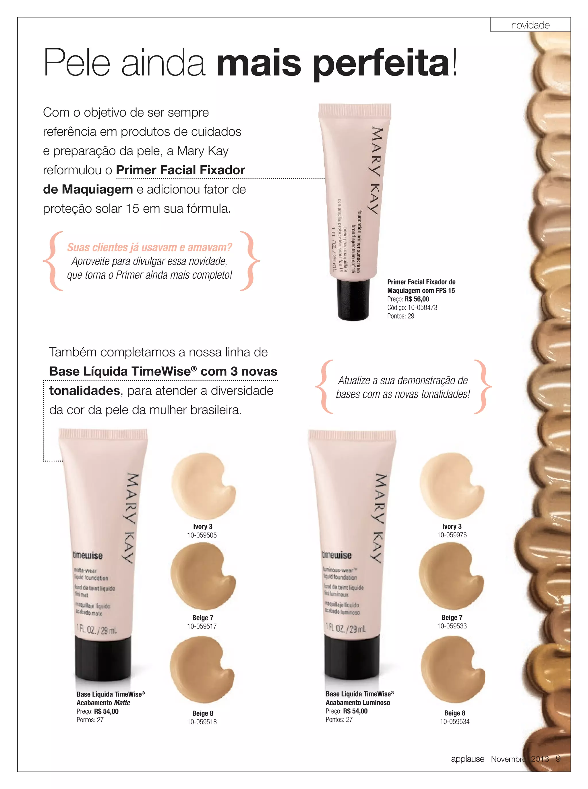 novidade

Pele ainda mais perfeita
perfeita!
Com o objetivo de ser sempre
referência em produtos de cuidados
e preparação da pele, a Mary Kay
reformulou o Primer Facial Fixador
de Maquiagem e adicionou fator de
proteção solar 15 em sua fórmula.
Suas clientes já usavam e amavam?
Aproveite para divulgar essa novidade,
que torna o Primer ainda mais completo!

Primer Facial Fixador de
Maquiagem com FPS 15
Preço: R$ 56,00
Código: 10-058473
Pontos: 29

Também completamos a nossa linha de
Base Líquida TimeWise® com 3 novas
tonalidades, para atender a diversidade

Atualize a sua demonstração de
bases com as novas tonalidades!

da cor da pele da mulher brasileira.

Ivory 3
10-059505

Beige 7
10-059517

Base Líquida TimeWise®
Acabamento Matte
Preço: R$ 54,00
Pontos: 27

Ivory 3
10-059976

Beige 7
10-059533

Beige 8
10-059518

Base Líquida TimeWise®
Acabamento Luminoso
Preço: R$ 54,00
Pontos: 27

Beige 8
10-059534

applause Novembro 2013 9

 
