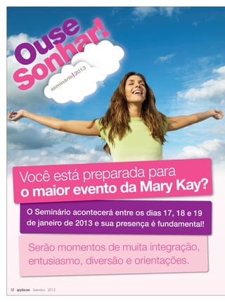 Ouse
Sonhar!
Ouse
Sonhar!
Ouse
Sonhar!
Ouse
Ouse
Sonhar!
Ouse
Sonhar!
Ouse
Sonhar!
sem
inário
2013
Serão momentos de muita integração,
entusiasmo, diversão e orientações.
O Seminário acontecerá entre os dias 17, 18 e 19
de janeiro de 2013 e sua presença é fundamental!
Você está preparada para
o maior evento da Mary Kay?
12 applause Setembro 2012
 