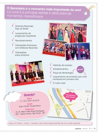 Transamérica
Expo Center
Quando?
Data:
17, 18 e 19/01 de 2013
Local:
Expo Center Transamérica
Endereço:
Av. Dr. Mário Villas Boas Rodrigues,
387 – Santo Amaro, São Paulo - SP
17, 18 e 19/01 de 2013
Acesse o Em Sintonia  Eventos  Seminário e veja os hotéis indicados pela Mary Kay com as tarifas negociadas.
O Seminário é o momento mais importante do ano!
Lá você é a principal estrela e desfrutará de
momentos maravilhosos
Diretoras Nacionais
Tops do Brasil
Lançamentos de
programas imperdíveis
Reconhecimentos
Orientações Exclusivas
com Diretoras Nacionais
Orientações
sobre produtos
Histórias de sucesso
Entretenimentos
Praça de Alimentação
Lançamentos de produtos que você
conhecerá em primeira mão
E muito mais!
Novo!
applause Setembro 2012 13
 