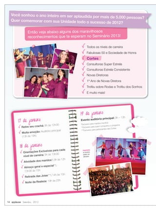 14 applause Setembro 2012
*Exclusivo para maridos inscritos
**Exclusivo para quem conquistou o programa
***Exclusivo para participantes das Cortes
17 de janeiro
Retire seu crachá: 8h às 12h30
Muita emoção: Auditório principal
(13h às 19h)
18 de janeiro
Orientações Exclusivas para cada
nível de carreira: 9h às 13h30
Atividade dos maridos*: 9h às 12h
Almoço geral e especial**:
13h30 às 15h
Retirada das Joias***: 14h às 15h
Noite da Realeza: 19h às 23h
19 de janeiro
Evento auditório principal: 9h – 13h
Importante:
os horários
podem ser
alterados.
Todos os níveis de carreira
Fabulosas 50 e Sociedade de Honra
Cortes
Consultoras Super Estrela
Consultoras Estrela Consistente
Novas Diretoras
1º Ano de Novas Diretora
Troféu sobre Rodas e Troféu dos Sonhos
E muito mais!
Então veja abaixo alguns dos maravilhosos
reconhecimentos que te esperam no Seminário 2013!
Então veja abaixo alguns dos maravilhosos
Você sonhou o ano inteiro em ser aplaudida por mais de 5.000 pessoas?
Quer comemorar com sua Unidade todo o sucesso de 2012?
 
