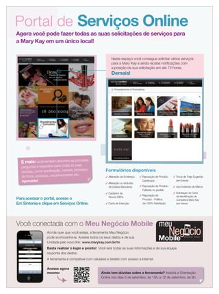 Formulários disponíveis
Portal de Serviços Online
Agora você pode fazer todas as suas solicitações de serviços para
a Mary Kay em um único local!
Para acessar o portal, acesse o
Em Sintonia e clique em Serviços Online.
E mais: você também encontra as principais
perguntas e respostas para todas as suas
dúvidas, como boniﬁcação, carreira, processo
de troca, produtos, reconhecimento etc.
Aproveite!
Neste espaço você consegue solicitar vários serviços
para a Mary Kay e ainda recebe notiﬁcações com
a posição da sua solicitação em até 72 horas.
Demais!
✓ Alteração de Endereço
✓ Alteração ou Inclusão
de Dados Bancários
✓ Cadastro de
Novos CEPs
✓ Carta de Intenção
✓ Reposição de Produto
Daniﬁcado
✓ Reposição de Produto
Faltante no pedido
✓ Reposição de
Produto - Política
de 100% Satisfação
✓ Troca de Traje Sugerido
(em breve)
✓ Uso indevido da Marca
✓ Solicitação de Carta
de Identiﬁcação de
Consultora Mary Kay
(em breve)
meu
Mobile
Negócio
Você conectada com o Meu Negócio Mobile
Aonde quer que você esteja, a ferramenta Meu Negócio
pode acompanhá-la. Acesse todos os seus dados e de sua
Unidade pelo novo link: www.marykay.com.br/m
Basta realizar o login e pronto! Você terá todas as suas informações e de sua equipe
na ponta dos dedos.
A ferramenta é compatível com celulares e tablets com acesso à internet.
Acesse agora
mesmo: Ainda tem dúvidas sobre a ferramenta? Assista a Orientação
Online nos dias 5 de setembro, às 15h, e 12 de setembro, às 9h.
 