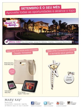 Mary Kay do Brasil
Av.Aruanã 280/352 – Condomínio WLC – Galpão África
CEP: 06460-010 – Barueri – SP – Fone: (11) 3330-5500
Siga a
Mary Kay Brasil
no Twitter
twitter.com/marykaybrasil
Curta a
Mary Kay Brasil
no Facebook
facebook.com/marykaybrasil
Assista a
Mary Kay no
YouTube
youtube.com/marykaybrasil
Siga a
Mary Kay Brasil
no Instagram
Ultimo mês! Para informações, acesse Em Sintonia  Eventos  Conquiste Buenos Aires.
Veja o que você ainda pode conquistar
Desaﬁo Trimestral
Seja uma Consultora Estrela
e aumente seus ganhos
Calculadora
Mary Kay® Porta Retrato
Digital 7” Mary Kay®
Bolsa Executiva
Nude Mary Kay®
Ultimo mês!
SETEMBRO É O SEU MÊS
Aproveite todas as oportunidades e alcance o topo
Conquiste
Buen
Aires!
s
euvou!
Conquiste
BuenBuen
Conquiste
Buen
Conquiste
Aires!
s
ConquisteConquiste
ss
ConquisteConquiste
ss
Último
mês!
 