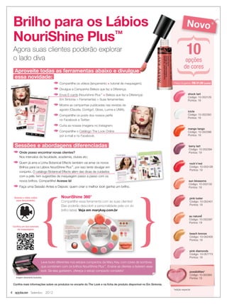 4 applause Setembro 2012
Brilho para os Lábios
NouriShine Plus™
Agora suas clientes poderão explorar
o lado diva
rock’n’red
Código: 10-053128
Pontos: 19
pink luster
Código: 10-052401
Pontos: 19
au naturel
Código: 10-052397
Pontos: 19
berry tart
Código: 10-052394
Pontos: 19
mango tango
Código: 10-052398
Pontos: 19
sun blossoms
Código: 10-053132
Pontos: 19
shock tart
Código: 10-053129
Pontos: 19
icicle
Código: 10-052393
Pontos: 19
beach bronze
Código: 10-052405
Pontos: 19
pink diamonds
Código: 10-057773
Pontos: 19
Novo
NouriShine 360°
Compartilhe essa ferramenta com as suas clientes!
Elas poderão descobrir a personalidade pela cor do
brilho labial. Veja em marykay.com.br
10opções
de cores
Conﬁra mais informações sobre os produtos no encarte do The Look e na ﬁcha de produto disponível no Em Sintonia.
Sessões e abordagens diferenciadas
v Onde posso encontrar novas clientes?
Nos intervalos da faculdade, academia, clubes etc;
v Quem já ama a Linha Botanical Effects também vai amar os novos
Brilhos para os Lábios NouriShine Plus™
, por isso tente divulgar em
conjunto. O catálogo Botanical Effects além das dicas de cuidados
com a pele, tem sugestões de maquiagem passo a passo com os
novos brilhos. Compartilhe! Acesse lá!
v Faça uma Sessão Antes e Depois: quem criar o melhor look ganha um brilho.
Assista o vídeo sobre
esse lançamento:
Conﬁra um dos tutoriais
de maquiagem:
Aproveite todas as ferramentas abaixo e divulgue
essa novidade:
v Compartilhe os vídeos (lançamento + tutorial de maquiagem);
v Divulgue a Campanha Beleza que faz a Diferença;
v Envie E-cards (Nourishine Plus™
+ Beleza que faz a Diferença):
Em Sintonia > Ferramentas > Suas ferramentas;
v Mostre as campanhas publicadas nas revistas de
agosto (Claudia, Contigo!, Gloss, Lunna e UMA);
v Compartilhe os posts dos nossos perﬁs
no Facebook e Twitter;
v Curta as nossas imagens no Instagram;
v Compartilhe o Catálogo The Look Online
por e-mail e no Facebook.
*edição especial
possibilities*
Código: 10-053365
Pontos: 19
Leve looks diferentes nos estojos compactos da Mary Kay, com cores de sombras
que combinem com os brilhos NouriShine Plus™
. Ensine as clientes a fazerem esse
look. Se elas gostarem, ofereça o estojo compacto completo!
Imagem meramente ilustrativa.
Preço Sugerido: R$ 31,00 (cada)
 