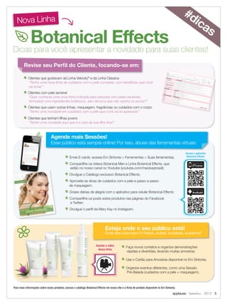applause Setembro 2012 5
Revise seu Perﬁl do Cliente, focando-se em:
Esteja onde o seu público está!
Onde elas costumam ir? Festas, clubes, faculdade, academia?
Nova Linha
Botanical Effects
Dicas para você apresentar a novidade para suas clientes!
Agende mais Sessões!
Esse público está sempre online! Por isso, abuse das ferramentas virtuais:
#dicas
Envie E-cards: acesse Em Sintonia > Ferramentas > Suas ferramentas;
Compartilhe os vídeos Botanical Man e Linha Botanical Effects, que
estão no nosso canal no Youtube (youtube.com/marykaybrasil);
Divulgue o Catálogo exclusivo Botanical Effects;
Aproveite as dicas de cuidados com a pele e passo a passo
de maquiagem;
Doses diárias de alegria com o aplicativo para celular Botanical Effects:
Compartilhe os posts sobre produtos nas páginas do Facebook
e Twitter;
Divulgue o perﬁl da Mary Kay no Instagram.
Faça novos contatos e organize demonstrações
rápidas e divertidas, levando muitas amostras;
Use o Cartão para Amostras disponível no Em Sintonia;
Organize eventos diferentes, como uma Sessão
Pré-Balada (cuidados com a pele + maquiagem).
Clientes que gostavam da Linha Velocity®
e da Linha Clássica
“Tenho uma nova linha de cuidados com a pele completa, com benefícios que você
vai amar.”
Clientes com pele sensível
“Quer conhecer uma nova linha indicada para pessoas com peles sensíveis,
formulada com ingredientes botânicos, sem álcool e que não obstrui os poros?”
Clientes que usam outras linhas, maquiagem, fragrâncias ou cuidados com o corpo
“Tenho uma novidade em cuidados com a pele que você vai se apaixonar.”
Clientes que tenham ﬁlhas jovens
“Tenho uma novidade aqui que é a cara da sua ﬁlha Ana!”
Esteja onde o seu público está!
Onde elas costumam ir? Festas, clubes, faculdade, academia?
Assista o vídeo
dessa linha
Acesse o aplicativo
Botanical Effects:
Para mais informações sobre esses produtos, acesse o catálogo Botanical Effects em nosso site e a ﬁcha de produto disponível no Em Sintonia.
 