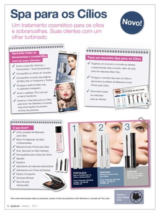 6 applause Setembro 2012
Um tratamento cosmético para os cílios
e sobrancelhas. Suas clientes com um
olhar turbinado
Spa para os Cílios
Para mais informações sobre os produtos, acesse a ﬁcha de produtos no Em Sintonia e o encarte do The Look.
PREPARE
Máscara Incolor Primer
para Cílios
Preço Sugerido: R$ 35,00
Código: 10-046176
Pontos: 19
1 2 3
PREPARE
Máscara Incolor Primer
para Cílios
PREPARE
Máscara Incolor Primer
PREPARE
Máscara Incolor Primer
1 33
FORTALEÇA
Sérum Fortalecedor de
Cílios e Sobrancelhas
Preço Sugerido: R$ 89,00
Código: 10-046188
Pontos: 48
FINALIZE
Máscara para Cílios
Mary Kay. Escolha a
sua preferida!
Aproveite todas as
ferramentas e compartilhe
com as suas clientes:
 Envie e-cards (Em Sintonia 
Ferramentas  Suas ferramentas);
 Compartilhe os vídeos do Youtube;
 Compartilhe os posts das páginas
da Mary Kay no Facebook e Twitter;
 Divulgue o perﬁl da Mary Kay
no aplicativo Instagram;
 Envie o catálogo The Look por
e-mail e Facebook;
 Imprima o Guia Spa para os Cílios
para levar nas Sessões e consulte
mais informações do produto
na ﬁcha de produtos.
Faça um encontro Spa para os Cìlios
 Organize um encontro e convide as clientes
a experimentar esse conceito, além de toda
linha de máscaras Mary Kay;
 Divulgue o conceito Spa para os Cílios e
demonstre os efeitos da Máscara Incolor
Primer para Cílios;
 Demonstre todas
as máscaras
para as clientes.
O que levar?
 Linha completa de Máscaras
para Cílios
 Sérum Fortalecedor de Cílios
e Sobrancelhas
 Máscara Incolor Primer para Cílios
 Guia Spa para os Cílios impresso
 Demaquilante para a Área dos Olhos
 Algodão
 Espelhos
 Aplicadores de máscaras descartáveis
 Aplicadores com Ponta de Esponja
 Estojos Compactos
 Sombras Minerais
 Gel e Kit para
Sobrancelha
Novo!
Assista o
vídeo dessa
linha:
 
