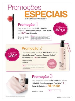 applause Setembro 2012 7
ESPECIAIS
Promoções
De 1º a 30 de setembro de 2012
Todas as promoções são válidas enquanto durarem os estoques.
Faça um pedido mínimo de R$ 1.340,00 e
adquira o Lápis Retrátil para os Olhos Black
com 30% de desconto.
Código: 02-233451
Pontos: 18
Faça um pedido mínimo de R$ 2.340,00 e adquira
o Mini Kit Even Complexion TimeWise®
+
Faixa de Cabelo por R$ 14,99.
Código: 10-044612
Promoção 1
Promoção 3
de R$30,00
por
R$21,00
MA
IS VENDI
DO
MA
I S V E N DI
DO
Dica: demonstre com o Demaquilante Mary Kay®
,
também um dos produtos mais vendidos da
Mary Kay. Suas clientes irão amar! Leve nas suas
Sessões de Maquiagem!
Complete um pedido mínimo de R$ 2.340,00 e adquira
o Loção Corporal Firmadora Targeted-Action™
TimeWise®
com 15% de desconto.
Código: 02-233551
Pontos: 65
Promoção 2
de R$95,00
por
R$80,00
Limite de
3 unidades
por Consultora
de Beleza
Independente!Dica: inclua este produto nas Sessões de Fragrâncias
e Spa: suas clientes com a pele mais ﬁrme e toniﬁcada
na próxima estação.
Dica: presenteie a Anﬁtriã!
 