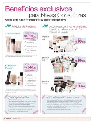 Benefícios exclusivos
para Novas Consultoras
fProdutos de Presente fDepois de adquirir o seu Kit de Beleza,
você ainda pode comprar os outros
modelos de Sessão
Kit Sessão de
Fragrâncias
e Spa
Imagens ilustrativas.
1 Máscara Hidratante
Renovadora em Gel TimeWise®
1 Creme Firmador para a Área
dos Olhos Timewise®
2 Bases Líquidas TimeWise®*
(cores aleatórias)
Kit Boas-vindas*
Kit Próximos
Passos**
1 Base em Pó
(cores aleatórias)
1 Pincel para Base em Pó
1 Creme Redutor de Linhas
de Expressão Targeted-
Action™
TimeWise®
1 Loção Even Complexion
TimeWise®
Kit Sessão de
modelos de Sessão
Kit Sessão de
Maquiagem
* Complete um pedido mínimo de 600 pontos, sem itens promocionais, no mês em que você
iniciou na Mary Kay e receba o Kit Boas-vindas grátis, junto com o seu pedido.
** Faça um pedido mínimo de 600 pontos, sem incluir itens promocionais, no 2º, 3º, 4º, 5º
ou 6º mês como Consultora de Beleza Independente e receba gratuitamente o Kit Próximos
Passos, junto com o seu pedido.
Kit Sessão de
Cuidados com
a Pele
Ganhe ainda mais no começo do seu negócio independente
Imagens ilustrativas.
REGRAS DA PROMOÇÃO
Produtos de Presente
Mesmo não conquistando o Kit Boas-vindas, a Nova Consultora ainda poderá
fazer um pedido mínimo de 600 pontos (sem incluir itens promocionais) e
conquistar o Kit Próximos Passos dentro do prazo estipulado.
Após o término dos seis meses, a Consultora perde o direito de participar
do programa.
A composição dos kits poderá sofrer alterações ao longo do mês.
A promoção pode ser descontinuada sem aviso prévio.
REGRA DA PROMOÇÃO - Sessões de Beleza
Limite de duas Sessões por Nova Consultora, diferentes daquela adquirida no Kit de Beleza. Cada
Nova Consultora tem direito de adquirir um único Kit Sessão de Cuidados com a Pele, um único
Kit Sessão de Maquiagem e um único Kit Sessão de Fragrâncias e Spa pelo preço especial.
A Nova Consultora poderá adquirir apenas uma das Sessões a cada 600 pontos (sem incluir itens
promocionais). Ou seja, ela poderá adquirir duas Sessões em um único pedido mínimo de 1.200
pontos ou em dois pedidos mínimos de 600 pontos.
A composição dos kits poderá sofrer alterações ao longo do mês.
* Complete um pedido mínimo de 600 pontos, sem itens promocionais, no mês em que você
iniciou na Mary Kay e receba o Kit Boas-vindas grátis, junto com o seu pedido.
* Complete um pedido mínimo de 600 pontos, sem itens promocionais, no mês em que você
iniciou na Mary Kay e receba o Kit Boas-vindas grátis, junto com o seu pedido.
* Complete um pedido mínimo de 600 pontos, sem itens promocionais, no mês em que você
iniciou na Mary Kay e receba o Kit Boas-vindas grátis, junto com o seu pedido.
8 applause Setembro 2012
você ganha
R$ 229,00
em produtos
REGRAS DA PROMOÇÃO REGRA DA PROMOÇÃO -
Imagens ilustrativas.
por
R$ 99,00
por
R$ 99,00
por
R$ 99,00
você ganha
R$ 244,00
em produtos
 