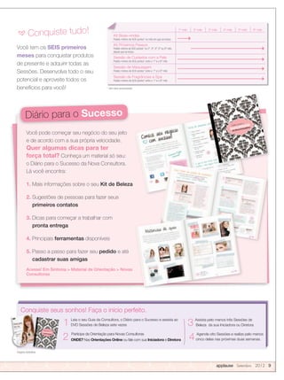 Você tem os SEIS primeiros
meses para conquistar produtos
de presente e adquirir todas as
Sessões. Desenvolva todo o seu
potencial e aproveite todos os
benefícios para você!
Você pode começar seu negócio do seu jeito
e de acordo com a sua própria velocidade.
Quer algumas dicas para ter
força total? Conheça um material só seu:
o Diário para o Sucesso da Nova Consultora.
Lá você encontra:
1. Mais informações sobre o seu Kit de Beleza
2. Sugestões de pessoas para fazer seus
primeiros contatos
3. Dicas para começar a trabalhar com
pronta entrega
4. Principais ferramentas disponíveis
5. Passo a passo para fazer seu pedido e até
cadastrar suas amigas
Acesse! Em Sintonia  Material de Orientação  Novas
Consultoras
Imagens ilustrativas
Conquiste seus sonhos! Faça o início perfeito.
1 Leia o seu Guia da Consultora, o Diário para o Sucesso e assista ao
DVD Sessões de Beleza sete vezes
2 Participe da Orientação para Novas Consultoras
ONDE? Nas Orientações Online ou fale com sua Iniciadora e Diretora
3 Assista pelo menos três Sessões de
Beleza da sua Iniciadora ou Diretora
4 Agende oito Sessões e realize pelo menos
cinco delas nas próximas duas semanas.
applause Setembro 2012 9
* Sem itens promocionais
1º mês 2º mês 3º mês 4º mês 5º mês 6º mês
Kit Boas-vindas
Pedido mínimo de 600 pontos* no mês em que se iniciou
Kit Próximos Passos
Pedido mínimo de 600 pontos* no 2º, 3º, 4º, 5º ou 6º mês
depois que se iniciou
Sessão de Cuidados com a Pele
Pedido mínimo de 600 pontos* entre o 1º e o 6º mês
Sessão de Maquiagem
Pedido mínimo de 600 pontos* entre o 1º e o 6º mês
Sessão de Fragrâncias e Spa
Pedido mínimo de 600 pontos* entre o 1º e o 6º mês
a Conquiste tudo!
Diário para o Sucesso
 