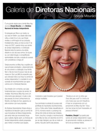 Galeria de Diretoras Nacionais
                                                                                                          Sheyla Mourão

É uma grande alegria para a família Mary Kay
anunciar Sheyla Mourão como Diretora
Nacional de Vendas Independente.

Foi abraçada aos ﬁlhos e ao marido, na
sua casa em Belém, sua cidade natal onde
voltou a residir há um ano, que Sheyla
recebeu a conﬁrmação de sua conquista.
Imediatamente, deixou-se levar ao dia 27 de
março de 2007, quando iniciou sua carreira
de vendas independente, e o Diretorado
Nacional ainda lhe parecia uma estrela
distante no céu dos seus sonhos. De lá para
cá, com determinação e compartilhando
oportunidades, ela subiu a escada do sucesso
com consistência e chegou lá!

Sheyla encontrou na Mary Kay o equilíbrio de
suas principais prioridades: o desenvolvimento
de uma carreira e a dedicação à sua família.
Nem o fato de morar há pouco mais de seis
meses em São Luís (MA) foi empecilho para
que colocasse toda a sua força na carreira de
vendas independente. E o resultado foi uma
sucessão de reconhecimentos que agora
culmina com o Diretorado Nacional.

Sua empatia com a empresa, que julga
fundamental para o sucesso da carreira, foi
imediata. Reconheceu Mary Kay como um
instrumento para abençoar e mudar a vida         mostrando a cada Consultora que é possível    “Decida se ver com os olhos que
das pessoas. Ao tomar conhecimento da            alcançar resultados.                          Deus olha para você!” é o trecho de
ﬁlosoﬁa e da Regra de Ouro, apaixonou-se                                                       uma música que usa com frequência.
pela empresa e por suas propostas.               Sua caminhada na estrada do sucesso está      A frase se complementa com um
                                                 pontilhada de importantes reconhecimentos,    pensamento de Mary Kay Ash: “Deus
Às Diretoras Descendentes Sheyla reforça a       como o Troféu sobre Rodas (requaliﬁcada em    não teve tempo de fazer fracassados, só
importância de descobrir quais os sonhos de      2010), inúmeros resorts e a presença nas      pessoas brilhantes”.
suas Consultoras de Beleza Independentes,        últimas três Cortes de Venda das Unidades.
pois serão neles que encontrarão forças          Porém, toca-lhe o coração o reconhecimento    Parabéns, Sheyla! Sua paixão pela
para ir adiante. Agindo assim, as Diretoras de   como Miss Go-Give, em dezembro de 2010,       carreira de vendas independente é capaz
Vendas Independentes estarão preparadas          por ser algo intangível, que não se mede em   de genuinamente mobilizar as pessoas em
para motivar e incentivar suas equipes,          pontos, mas pelo carinho das pessoas.         torno de sua vitoriosa história.

                                                                                                            applause Setembro 2011 13
 