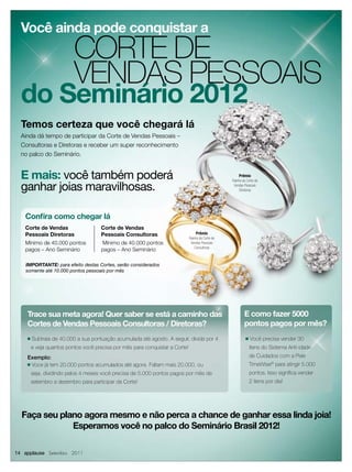 Você ainda pode conquistar a
                          CORTE DE
                          VENDAS PESSOAIS
  do Seminário 2012
  Temos certeza que você chegará lá
  Ainda dá tempo de participar da Corte de Vendas Pessoais –
  Consultoras e Diretoras e receber um super reconhecimento
  no palco do Seminário.


  E mais: você também poderá                                                                           Prêmio
                                                                                                   Rainha da Corte de

  ganhar joias maravilhosas.                                                                        Vendas Pessoais
                                                                                                        Diretoras




   Conﬁra como chegar lá
   Corte de Vendas                   Corte de Vendas
   Pessoais Diretoras                Pessoais Consultoras                         Prêmio
                                                                              Rainha da Corte de
   Mínimo de 40.000 pontos           Mínimo de 40.000 pontos                   Vendas Pessoais
                                                                                  Consultoras
   pagos – Ano Seminário             pagos – Ano Seminário

    IMPORTANTE: para efeito destas Cortes, serão considerados
    somente até 10.000 pontos pessoais por mês




    Trace sua meta agora! Quer saber se está a caminho das                                                 E como fazer 5000
    Cortes de Vendas Pessoais Consultoras / Diretoras?                                                     pontos pagos por mês?
    ■   Subtraia de 40.000 a sua pontuação acumulada até agosto. A seguir, divida por 4                     ■   Você precisa vender 30
        e veja quantos pontos você precisa por mês para conquistar a Corte!                                     itens do Sistema Anti-idade
    Exemplo:                                                                                                    de Cuidados com a Pele
    ■ Voce já tem 20.000 pontos acumulados até agora. Faltam mais 20.000, ou                                    TimeWise® para atingir 5.000
        seja, dividindo pelos 4 meses você precisa de 5.000 pontos pagos por mês de                             pontos. Isso signiﬁca vender
        setembro a dezembro para participar da Corte!                                                           2 itens por dia!




  Faça seu plano agora mesmo e não perca a chance de ganhar essa linda joia!
              Esperamos você no palco do Seminário Brasil 2012!

14 applause Setembro 2011
 