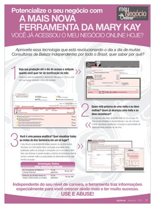 Potencialize o seu negócio com                                                                                                 meu
                                                                                                                                       Negócio
    A MAIS NOVA
    FERRAMENTA DA MARY KAY
VOCÊ JÁ ACESSOU O MEU NEGÓCIO ONLINE HOJE?

  Aproveite essa tecnologia que está revolucionando o dia a dia de muitas
Consultoras de Beleza Independentes por todo o Brasil, quer saber por quê?




1  Veja sua produção até o dia de acesso e estipule
   quanto você quer ter de boniﬁcação no mês
    Divida sua meta semanalmente e diariamente. Não perca e o foco e, junto
    com sua equipe, conquiste o bônus tão sonhado




                                                                                        2   Quem está próxima de uma meta e eu devo
                                                                                            motivar? Quem já alcançou uma meta e eu
                                                                                            devo reconhecer?
                                                                                            As respostas para essas perguntas estão em um só lugar. Por
                                                                                            meio da aba Atividades, é possível planejar o seu dia a dia para
                                                                                            motivar, reconhecer, parabenizar e enxergar as oportunidades de
                                                                                            desenvolvimento pessoal e do seu time.




3   Você é uma pessoa analítica? Quer visualizar todas
    as metas do Ano Seminário em um só lugar?
     A aba Resumo proporciona uma análise pessoal e de seu time no Ano
     Seminário, com informações sobre a pontuação acumulada, inícios
     qualiﬁcados, gráﬁco de produção e comparativo com o ano anterior. Além
     disso, para Diretoras, é possível visualizar a estrutura da Unidade por nível de
     carreira e entender melhor as oportunidades de desenvolvimento de cada
     membro da equipe.
                           Orientação Online
                         MEU NEGÓCIO ONLINE
        De Consultoras de Beleza a              15 de
                                                                    9h às 10h
        Futuras Diretoras                       setembro
        Diretoras de Vendas (todos os           22 de
                                                                    15h às 16h
        níveis) e DIQ’s (todos os meses)        setembro


Independente do seu nível de carreira, a ferramenta traz informações
  especialmente para você crescer ainda mais e ter muito sucesso.
                                                               USE E ABUSE!
                                                                                                                            applause Setembro 2011 17
 