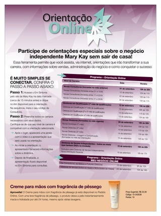 Orientação
                                        Online
       Participe de orientações especiais sobre o negócio
            independente Mary Kay sem sair de casa!
  Essa ferramenta permite que você assista, via internet, orientações que irão transformar a sua
carreira, com informações sobre vendas, administração do negócio e como conquistar o sucesso

                                                                                Programa – Orientação Onl
É MUITO SIMPLES SE                               Nível de Carreira
                                                                                                         ine
CONECTAR. CONFIRA O                                                                                               Data                   Horário
PASSO A PASSO ABAIXO:                            Novas Consultoras (iniciada
                                                                                s no mês anterior)
                                                                                                                  01 de setembro
                                                 Novas Consultoras (Iniciadas entre                                                      19h às 20h
                                                                                       01 e 10/9)
Passo 1: Acesse o Em Sintonia                    Novas Consultoras (Iniciadas entre
                                                                                                                 12 de setembro          10h às 11h
                                                                                    11 e 20/9)
pelo site da Mary Kay na data marcada            Novas Consultoras (Iniciadas entre
                                                                                                                 22 de setembro         10h às 11h
                                                                                    21 e 30/9)
(cerca de 15 minutos antes) e clique                                                                             30 de setembro         10h às 11h
                                                Diretoras em Qualiﬁcação (1º
no link disponível para a orientação.                                               mês de qualiﬁcação)
                                                                                                                 12 de setembro
                                                Diretoras em Qualiﬁcação (1º mês                                                        19h às 20h
Na sequência, insira o seu código de                                                de qualiﬁcação)
                                                                                                                 13 de setembro
                                                Diretoras em Qualiﬁcação (2º e 3º                                                       09h às 10h
Consultora.                                                                       mês de qualiﬁcação)
                                                                                                                 13 de setembro
                                                Diretoras em Qualiﬁcação (4º mês                                                        11h às 12h
Passo 2: Preencha todos os campos                                                de   qualiﬁcação)
                                                                                                                13 de setembro          15h às 16h
necessários com seus dados.                     Novas Diretoras (formadas
                                                                              no mês vigente)
                                                                                                                05 de setembro         19h às 20h
Certiﬁque-se de que seu nível de carreira é    Novas Diretoras (1º mês)
                                                                                                                14 de setembro         09h às 10h
compatível com a orientação selecionada.       Novas Diretoras (2º mês)
                                                                                                                14 de setembro         11h às 12h
                                               Novas Diretoras (3º mês)
    Após o login, aparecerá uma janela                                                                          14 de setembro         15h às 16h
                                               Novas Diretoras – Imagem e Com
                                                                               unicação
    com o vídeo e a apresentação que           (formadas no mês da Orientaçã
                                                                             o)                                 15 de setembro         14h às 15h
    será usada na orientação.
                                              Diretoras de Vendas Independ
                                                                          entes – todos os níveis
    Ao iniciar a orientação, o                (que tenham DIQ’s na Unidade)                                    15 de setembro         19h às 20h
    apresentador fornecerá informações        Exclusivo para Diretoras de Vend
                                                                              as Independentes
                                              Nova Orientação Especial                                         15 de setembro
    sobre a dinâmica.                                                                                                                 16h às 17h

    Depois de ﬁnalizada, a                                                  Programa – Orientação Onl
                                                                                                     ine
                                                                               MEU NEGÓCIO ONLINE
    apresentação ﬁcará disponível
                                              De Consultoras de Beleza a Futu
                                                                                  ras Diretoras                15 de setembro
    no Em Sintonia para consultas.            Diretoras de Vendas (todos os nívei                                                    9h às 10h
                                                                                 s) e DIQ’s (todos os meses)   22 de setembro        15h às 16h




Creme para mãos com fragrância de pêssego
Aproveite! O Creme para mãos com fragrância de pêssego já está disponível no Pedido                                      Preço Sugerido: R$ 32,00
                                                                                                                         Código: 10-042836
Online. Com uma leve fragrância de pêssego, o produto deixa a pele instantaneamente
                                                                                                                         Pontos: 19
macia e hidratada por até 24 horas, mesmo após várias lavagens.
 